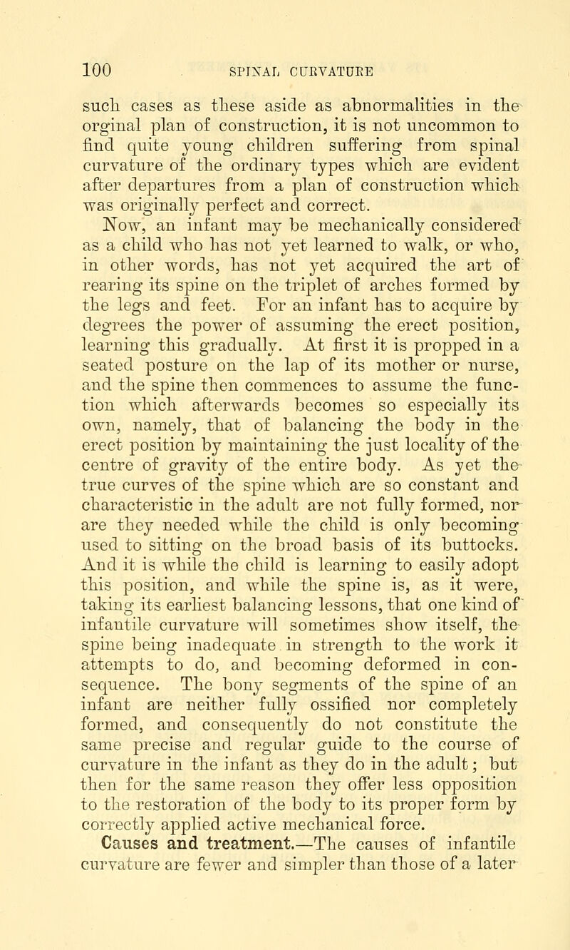 sucli cases as tliese aside as abnormalities in the^ orginal plan of construction, it is not uncommon to find quite young children suffering from spinal curvature of tlie ordinary types whicli are evident after departures from a plan of construction which: was originally perfect and correct. Now, an infant may be mechanically considered' as a child who has not yet learned to walk, or who, in other words, has not yet acquired the art of rearing its spine on the triplet of arches formed by the legs and feet. For an infant has to acquire by degrees the power of assuming the erect position, learning this gradually. At first it is propped in a seated posture on the lap of its mother or nurse, and the spine then commences to assume the func- tion which afterwards becomes so especially its own, namely, that of balancing the body in the erect position by maintaining the just locality of the centre of gravity of the entire body. As yet the true curves of the spine which are so constant and characteristic in the adult are not fully formed, nor are they needed while the child is only becoming- used to sitting on the broad basis of its buttocks. And it is while the child is learning to easily adopt this position, and while the spine is, as it were, taking its earliest balancing lessons, that one kind of infantile curvature will sometimes show itself, the spine being inadequate in strength to the work it attempts to do, and becoming deformed in con- sequence. The bony segments of the spine of an infant are neither f^iUy ossified nor completely formed, and consequently do not constitute the same precise and regular guide to the course of curvature in the infant as they do in the adult; but then for the same reason they offer less opposition to the restoration of the body to its proper form by correctly applied active mechanical force. Causes and treatment.—The causes of infantile curvature are fewer and simpler than those of a later