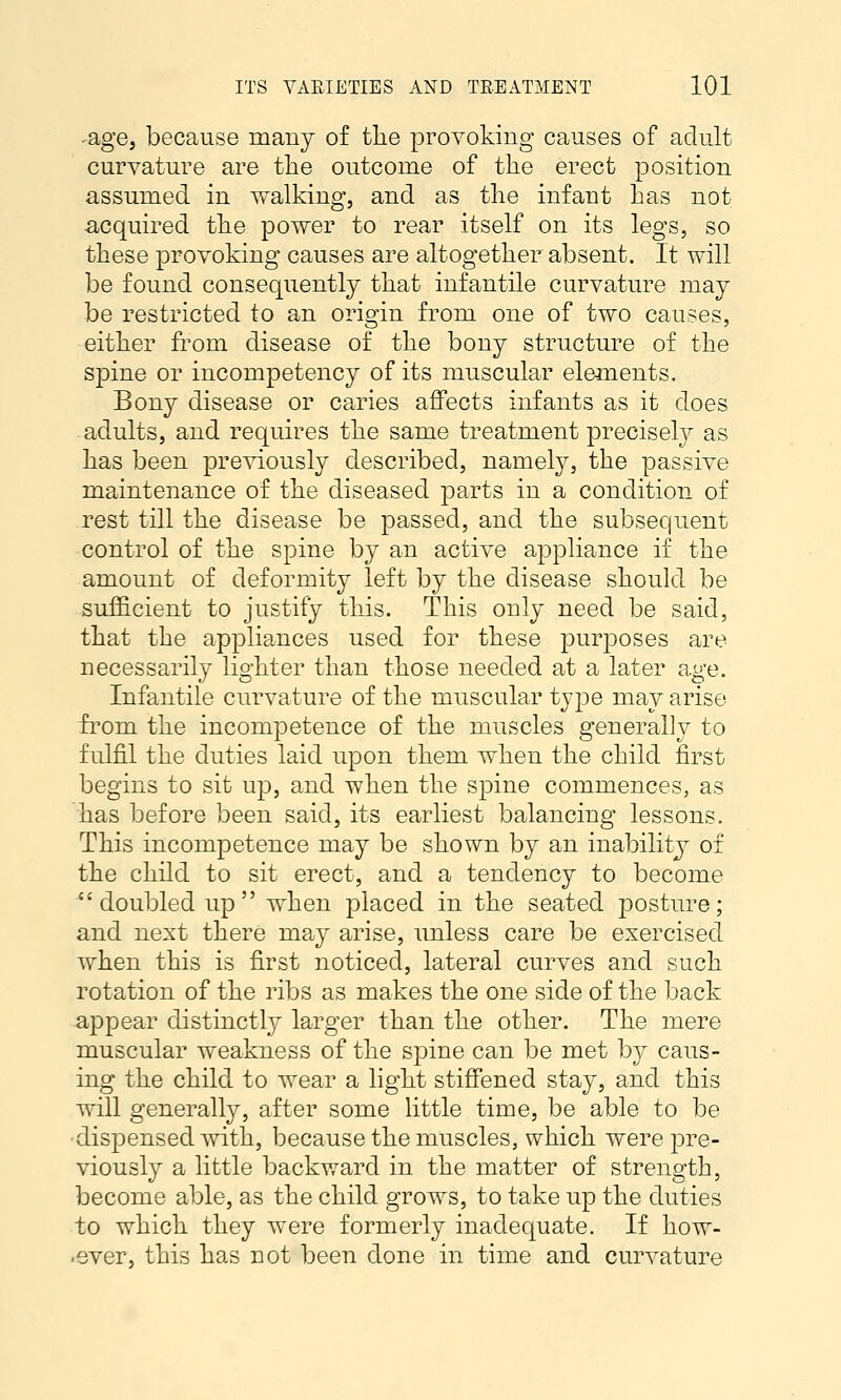 -age, because many of the provoking causes of adult curvature are the outcome of the erect position assumed in walking, and as the infant has not ■acquired the power to rear itself on its legs, so these provoking causes are altogether absent. It will be found consequently that infantile curvature may be restricted to an origin from one of two causes, either from disease of the bony structure of the spine or incompetency of its muscular elements. Bony disease or caries affects infants as it does adults, and requires the same treatment precisely as has been previously described, namely, the passive maintenance of the diseased parts in a condition of rest till the disease be passed, and the subsequent control of the spine by an active appliance if the amount of deformity left by the disease should be sufficient to justify this. This only need be said, that the appliances used for these purposes are necessarily lighter than those needed at a later age. Infantile curvature of the muscular type may arise from the incompetence of the muscles generally to fulfil the duties laid upon them when the child first begins to sit up, and when the spine commences, as has before been said, its earliest balancing lessons. This incompetence may be shown by an inability of the child to sit erect, and a tendency to become doubled up when placed in the seated posture; and next there may arise, unless care be exercised when this is first noticed, lateral curves and such rotation of the ribs as makes the one side of the back appear distinctly larger than the other. The mere muscular weakness of the spine can be met by caus- ing the child to wear a light stiffened stay, and this will generally, after some little time, be able to be •dispensed with, because the muscles, which were ^^re- viously a little backward in the matter of strength, become able, as the child grows, to take up the duties to which they were formerly inadequate. If how- ■ever, this has not been done in time and curvature