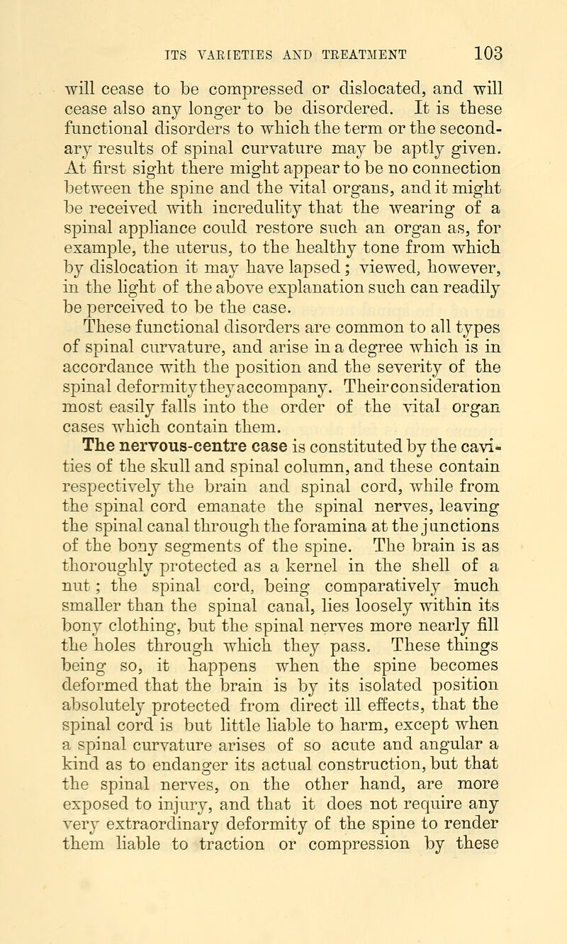 will cease to be compressed or dislocated, and will cease also any longer to be disordered. It is these functional disorders to which tbe term or the second- ary results of spinal curvature may be aptly given. At first siglit there might appear to be no connection between the spine and the vital organs, and it miglit be received with incredulity tliat the wearing of a spinal appliance could restore such an organ as, for exam|)le, tlie uterus, to the healthy tone from whicli by dislocation it may have lapsed; viewed, however, in the light of tlie above explanation such can readily be perceived to be the case. These functional disorders are common to all types of spinal curvature, and arise in a degree which is in accordance with the position and the severity of the spinal deformity they accompany. Their consideration most easily falls into the order of the vital organ cases which contain them. The nervous-centre case is constituted by the cavi- ties of the skull and spinal column, and these contain respectively the brain and spinal cord, while from the spinal cord emanate the spinal nerves, leaving the spinal canal through the foramina at the junctions of the bony segments of the spine. The brain is as thoroughly protected as a kernel in the shell of a nut; the spinal cord, being comparatively much smaller than the spinal canal, lies loosely within its bony clothing, but the spinal nerves more nearly fill the holes through which they pass. These things being so, it happens when the spine becomes deformed that the brain is by its isolated position absolutely protected from direct ill effects, that the spinal cord is but little liable to harm, except when a spinal curvature arises of so acute and angular a kind as to endangfer its actual construction, but that the spinal nerves, on the other hand, are more exposed to injury, and that it does not require any very extraordinary deformity of the spine to render them liable to traction or compression by these