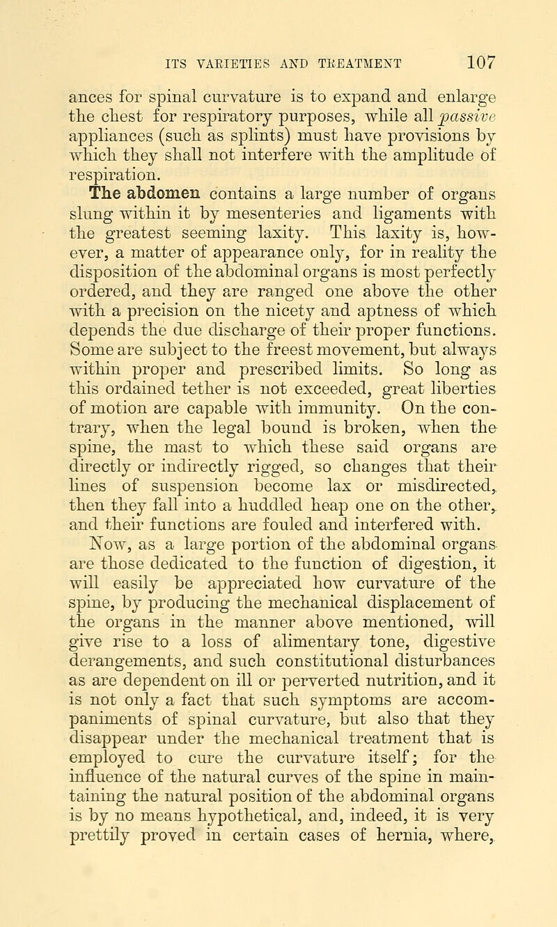ances for spinal curvature is to expand and enlarge the chest for respiratory purposes, while all passive appliances (such as splints) must have provisions by which they shall not interfere with the amplitude of respiration. The abdomen contains a large number of organs slung within it by mesenteries and ligaments with the greatest seeming laxity. This laxity is, how- ever, a matter of appearance only, for in reality the disposition of the abdominal organs is most perfectly ordered, and they are ranged one above the other with a precision on the nicety and aptness of which depends the due discharge of their proper functions. Some are subject to the freest movement, but always within proper and prescribed limits. So long as this ordained tether is not exceeded, great liberties of motion are capable with immunity. On the con- trary, when the legal bound is broken, when the spine, the mast to which these said organs are directly or indu'-ectly rigged, so changes that their lines of suspension become lax or misdirected,, then they fall into a huddled heap one on the other,, and their functions are fouled and interfered with. ISTow, as a large portion of the abdominal organs are those dedicated to the function of digestion, it will easily be appreciated how curvature of the spine, by producing the mechanical displacement of the organs in the manner above mentioned, will give rise to a loss of alimentary tone, digestive derangements, and such constitutional disturbances as are dependent on ill or perverted nutrition, and it is not only a fact that such symptoms are accom- paniments of spinal curvature, but also that they disappear under the mechanical treatment that is employed to cure the curvature itself; for the influence of the natural curves of the spine in main- taining the natural position of the abdominal organs is by no means hypothetical, and, indeed, it is very prettily proved in certain cases of hernia, where,