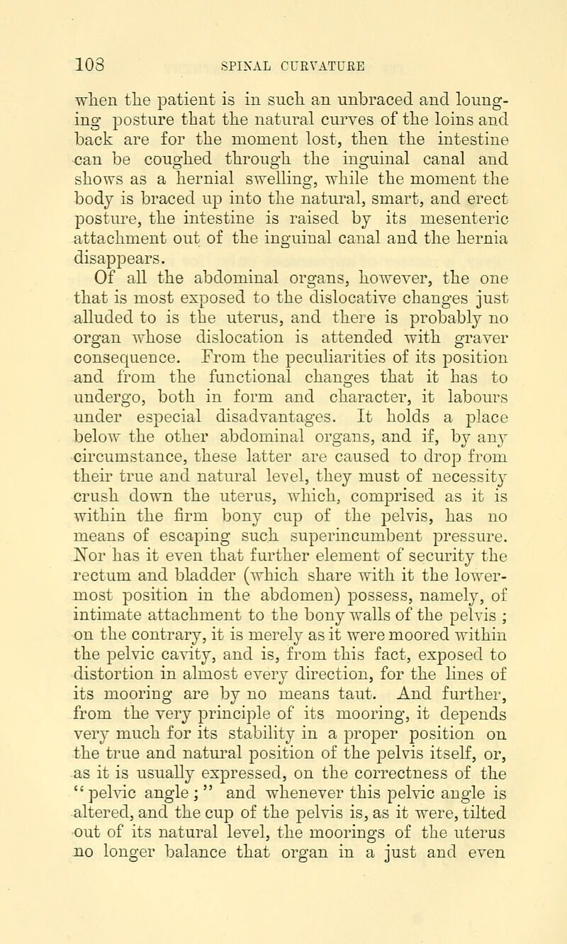 wlien the patient is in sncli an unbraced and loung- ing posture that the natural curves of the loins and back are for the moment lost, then the intestine can be coughed through the inguinal canal and shovrs as a hernial swelling, while the moment the body is braced up into the natural, smart, and erect posture, the intestine is raised by its mesenteric attachment out of the inguinal canal and the hernia disappears. Of all the abdominal organs, however, the one that is most exposed to the dislocative changes just alluded to is the uterus, and there is probably no organ whose dislocation is attended with graver consequence. From the peculiarities of its position and from the functional chano;es that it has to undergo, both in form and character, it labours under especial disadvantages. It holds a place below the other abdominal organs, and if, by any circumstance, these latter are caused to drop from their true and natural level, they must of necessity crush down the uterus, which, comprised as it is within the firm bony cup of the pelvis, has no means of escaping such superincumbent pressure. Nor has it even that further element of security the rectum and bladder (which share with it the lower- miost position in the abdomen) possess, namely, of intimate attachment to the bony walls of the pelvis ; on the contrary, it is merely as it were moored within the pelvic cavity, and is, from this fact, exposed to distortion in almost every direction, for the lines of its mooring are by no means taut. And further, from the very principle of its mooring, it depends very much for its stability in a proper position on the true and natural position of the pelvis itself, or, as it is usually expressed, on the correctness of the pelvic angle; and whenever this pelvic angle is altered, and the cup of the pelvis is, as it were, tilted •out of its natural level, the moorings of the uterus no longer balance that organ in a just and even