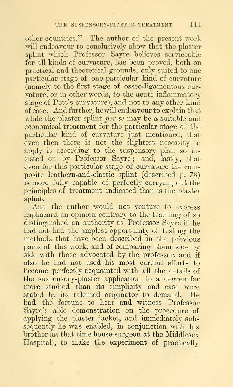 other countries. The author of the present work will endeavour to conclusively show that the plaster splint which Professor Sayre believes serviceable for all kinds of curvature, has been proved, both on practical and theoretical grounds, only suited to one particular stage of one particular kind of curvature (namely to the first stage of osseo-ligamentous cur- vature, or in other words, to the acute inflammatory stage of Pott's curvature), and not to any other kind of case. And further, he will endeavour to explain that while the plaster splint jjer se may be a suitable and economical treatment for the particular stage of the particular kind of curvature just mentioned, that even then there is not the slightest necessity to apply it according to the suspensory plan so in- sisted on by Professor Sayre; and, lastly, that even for this particular stage of curvature the com- posite leathern-and-elastic splint (described p. 73) is more fully capable of perfectly carrying out the principles of treatment indicated than is the plaster splint. And the author would not venture to express haphazard an opinion contrary to the teaching of so distinguished an authority as Professor Sayre if he had not had the amplest opportunity of testing the methods that have been described in the previous parts of this work, and of comparing them side by side with those advocated by the professor, and if also he had not used his most careful efforts to become perfectly acquainted with all the details of the suspensory-plaster application to a degree far more studied than its simplicity and ease were iStated by its talented originator to demand. He had the fortune to hear and witness Professor Sayre's able demonstration on the procedure of applying the plaster jacket, and immediately sub- sequently he was enabled, in conjunction with his brother (at that time house-surgeon at the Middlesex Hospital), to make the experiment of practically