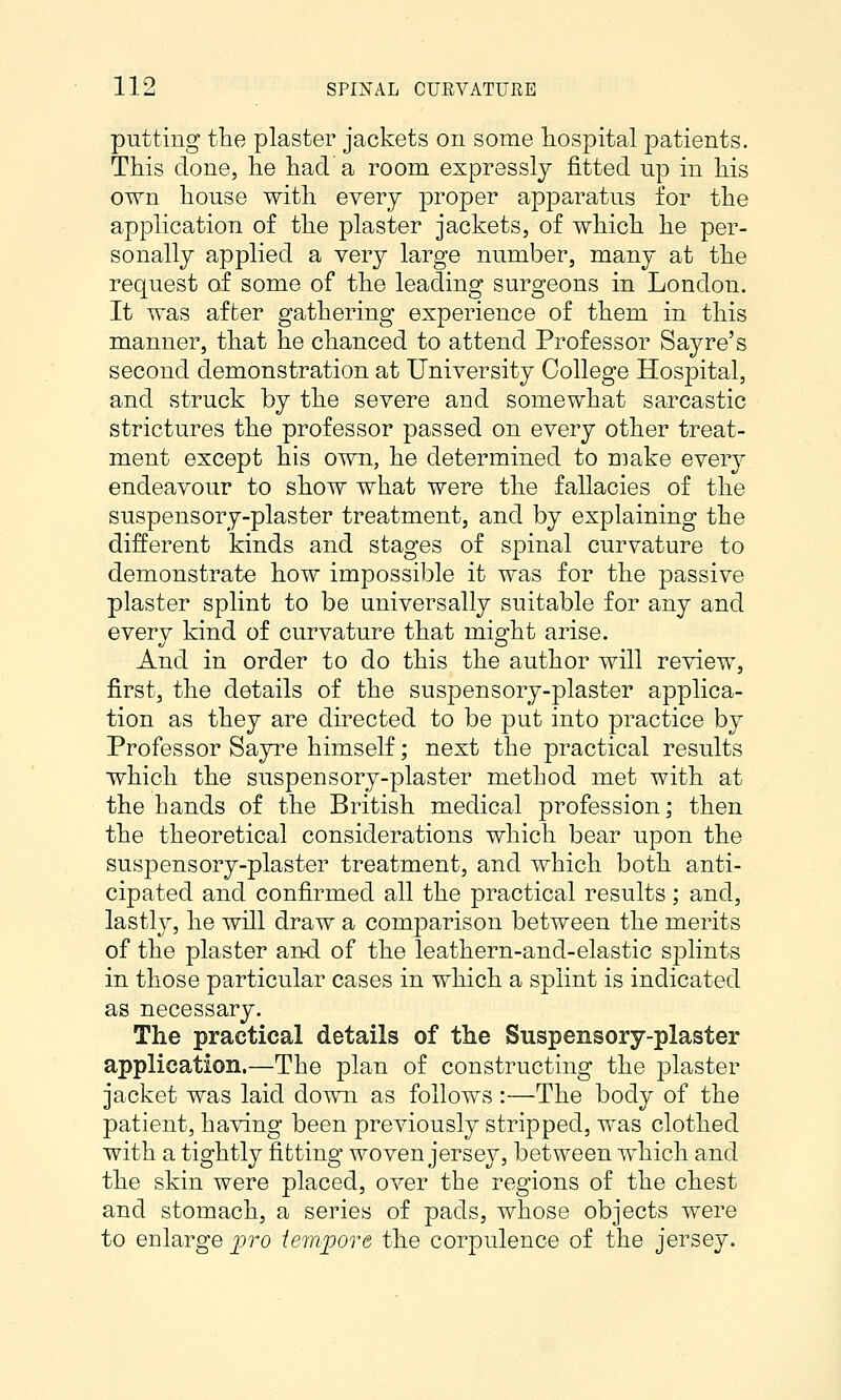 putting the plaster jackets on some hospital patients. This clone, he hada room expressly fitted up in his own house with every proper apparatus for the application of the plaster jackets, of which he per- sonally applied a very large number, many at the request of some of the leading surgeons in London. It was after gathering experience of them in this manner, that he chanced to attend Professor Sayre's second demonstration at University College Hospital, and struck by the severe and somewhat sarcastic strictures the professor passed on every other treat- ment except his own, he determined to make every endeavour to show what were the fallacies of the suspensory-plaster treatment, and by explaining the different kinds and stages of sjoinal curvature to demonstrate how impossible it was for the passive plaster splint to be universally suitable for any and every kind of curvature that might arise. And in order to do this the author will review, first, the details of the suspensory-plaster applica- tion as they are directed to be put into practice by Professor Sayre himself; next the practical results which the suspensory-plaster method met with at the hands of the British medical profession; then the theoretical considerations which bear upon the suspensory-plaster treatment, and which both anti- cipated and confirmed all the practical results; and, lastly, he will draw a comparison between the merits of the plaster an-d of the leathern-and-elastic splints in those particular cases in which a splint is indicated as necessary. The practical details of the Suspensory-plaster application.—The plan of constructing the plaster jacket was laid down as follows :—The body of the patient, having been previously stripped, was clothed with a tightly fitting woven jersey, between which and the skin were placed, over the regions of the chest and stomach, a series of pads, whose objects were to enlarge pro tempore the corpulence of the jersey.