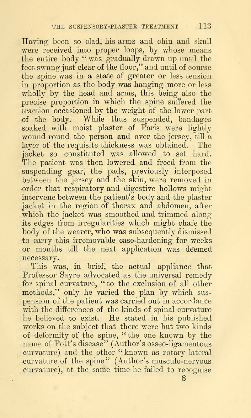 Having been so clad, liis arms and cliin and skull were received into proper loops, by whose means the entire body  was gradually drawn up until the feet swung just clear of the floor, and until of course the spine was in a state of greater or less tension in proportion as the body was hanging more or less wholly by the head and arms, this being also the precise proportion in which the spine suffered the traction occasioned by the weight of the lower part of the body. While thus suspended, bandages soaked with moist plaster of Paris were lightly wound round the person and over the jersey, till a layer of the requisite thickness was obtained. The jacket so constituted was allowed to set hard. The patient was then lowered and freed from the .suspending gear, the pads, previously interposed between the jersey and the skin, were removed in order that respiratory and digestive hollows might intervene between the patient's body and the plaster jacket in the region of thorax and abdomen, after which the jacket was smoothed and trimmed along its edges from irregularities which might chafe the body of the wearer, who was subsequently dismissed to carry this irremovable case-hardening for weeks or months till the next application was deemed necessary. This was, in brief, the actual appliance that Professor Sayre advocated as the universal remedy for spinal curvature,  to the exclusion of all other methods, only he varied the plan by which sus- pension of the patient was carried out in accordance with the differences of the kinds of spinal curvature he believed to exist. He stated in his published works on the subject that there were but two kinds of deformity of the spine, the one known by the name of Pott's disease (Author's osseo-ligamentous curvature) and the other known as rotary lateral curvature of the spine  (Author's musculo-nervous curvature), at the same time he failed to recognise