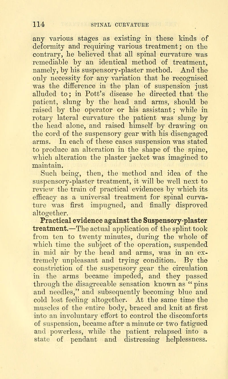 any various stages as existing in these kinds of deformity and requiring various treatment; on tlie contrary, lie believed tliat all spinal curvature was remediable by an identical method of treatment,, namely, by his suspensory-plaster method. And the- only necessity for any variation that he recognised was the difference in the plan of suspension just alluded to; in Pott's disease he directed that the patient, slung by the head and arms, should be raised by the operator or his assistant; while in, rotary lateral curvature the patient was slung by the head alone, and raised himself by drawing on the cord of the suspensory gear with his disengaged arms. In each of these cases suspension was stated to produce an alteration in the shape of the spine, which alteration the plaster jacket was imagined to maintain. Such being, then, the method and idea of the suspensory-plaster treatment, it will be well next to review the train of practical evidences by which its efficacy as a universal treatment for spinal curva-- ture was first impugned, and finally disproved altogether. Practical evidence against the Suspensory-plaster treatment.—The actual application of the splint took from ten to twenty minutes, during the whole of which time the subject of the operation, suspended in mid air by the head and arms, was in an ex- tremely unpleasant and trying condition. By the constriction of the suspensory gear the circulation in the arms became impeded, and they passed through the disagreeable sensation known as  pins and needles, and subsequently becoming blue and cold lost feeling altogether. At the same time the muscles of the entire body, braced and knit at first into an involuntary effort to control the discomforts of suspension, became after a minute or two fatigued and powerless, while the patient relapsed into a state of pendant and distressing helplessness.