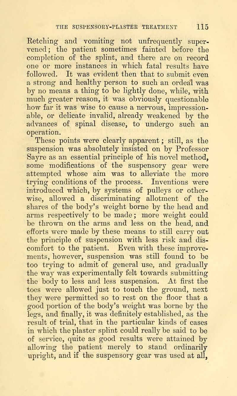 Hetching and vomiting not unfrequently super- vened; the patient sometimes fainted before the completion of the splint, and there are on record one or more instances in which fatal results have followed. It was evident then that to submit even a strong and healthy person to such an ordeal was by no means a thing to be lightly done, while, with much greater reason, it was obviously questionable how far it was wise to cause a nervous, impression- able, or delicate invalid, already weakened by the advances of spinal disease, to undergo such an operation. These points were clearly apparent; still, as the suspension was absolutely insisted on by Professor Sayre as an essential principle of his novel method, some modifications of the suspensory gear were attempted whose aim was to alleviate the more trying conditions of the process. Inventions were introduced which, by systems of pulleys or other- wise, allowed a discriminating allotment of the shares of the body's weight borne by the head and arms respectively to be made; more weight could be thrown on the arms and less on the head, and efforts were made by these means to still carry out the principle of suspension with less risk and dis- comfort to the patient. Even with these improve- ments, however, suspension was still found to be too trying to admit of general use, and gradually the way was experimentally felt towards submitting the body to less and less suspension. At first the toes were allowed just to touch the ground, next they were permitted so to rest on the floor that a good portion of the body's weight was borne by the legs, and finally, it was definitely established, as the result of trial, that in the particular kinds of cases in which the plaster splint could really be said to be of service, quite as good results were attained by allowing the patient merely to stand ordinarily upright, and if the suspensory gear was used at all,