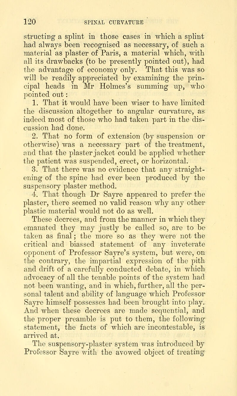 structicg a splint in those cases in whicli a splint had. always been recognised as necessary, of such, a material as plaster of Paris, a material which, with all its drawbacks (to be presently pointed out), had the advantage of economy only. That this was so will be readily appreciated by examining the prin- cipal heads in Mr Holmes's summing up, who pointed out: 1. That it would have been wiser to have limited the discussion altogether to angular curvature, as indeed most of those who had taken part in the dis- cussion had done. 2. That no form of extension (by suspension or otherwise) was a necessary part of the treatment, and that the plaster jacket could be applied whether the patient was suspended, erect, or horizontal. 3. That there was no evidence that any straight- ening of the spine had ever been produced by the suspensory plaster method. 4. That though Dr Sayre appeared to prefer the plaster, there seemed no valid reason why any other plastic material would not do as well. These decrees, and from the manner in which they emanated they may justly be called so, are to be taken as final; the more so as they were not the critical and biassed statement of any inveterate opponent of Professor Sayre's system, but were, on the contrary, the impartial expression of the pith and drift of a carefully conducted debate, in which advocacy of all the tenable points of the system had not been wanting, and in which, further, all the per- sonal talent and ability of language which Professor Sayre himself possesses had been brought into play. And when these decrees are made sequential, and the proper preamble is put to them, the following statement, the facts of which are incontestable, is arrived at. The suspensory-plaster system was introduced by Professor Sayre with the avowed object of treating