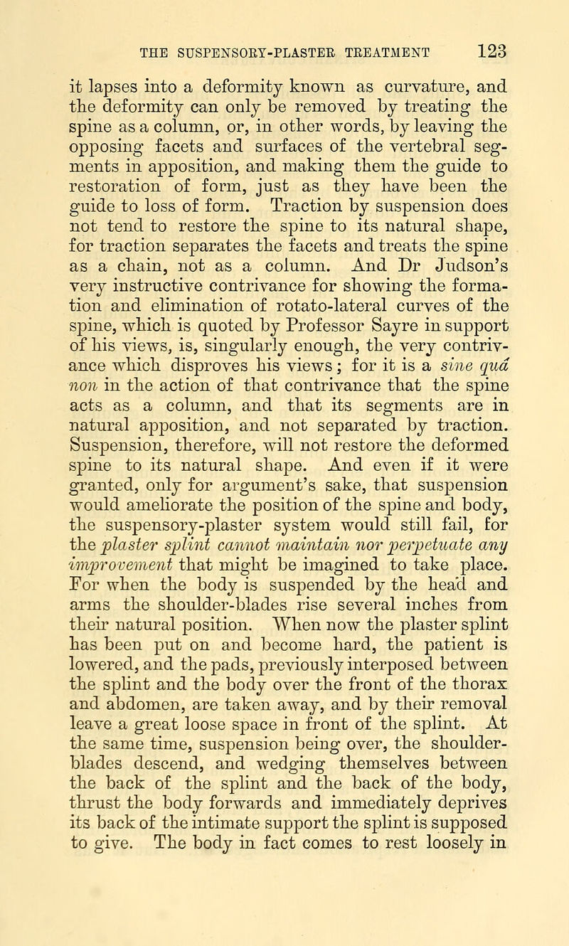 it lapses into a deformity known as curvature, and tlie deformity can only be removed by treating tlie spine as a column, or, in other words, by leaving the opposing facets and surfaces of the vertebral seg- ments in apposition, and making them the guide to restoration of form, just as they have been the guide to loss of form. Traction by suspension does not tend to restore the spine to its natural shape, for traction separates the facets and treats the spine as a chain, not as a column. And Dr Judson's very instructive contrivance for showing the forma- tion and elimination of rotato-lateral curves of the spine, which is quoted by Professor Sayre in support of his views, is, singularly enough, the very contriv- ance which disproves his views; for it is a sine qua non in the action of that contrivance that the spine acts as a column, and that its segments are in natural apposition, and not separated by traction. Suspension, therefore, will not restore the deformed spine to its natural shape. And even if it were granted, only for argument's sake, that suspension would ameliorate the position of the spine and body, the suspensory-plaster system would still fail, for the plaster splint cannot maintain nor perpetuate any improvement that might be imagined to take place. For when the body is suspended by the head and arms the shoulder-blades rise sevei'al inches from their natural position. When now the plaster splint has been put on and become hard, the patient is lowered, and the pads, previously interposed between the splint and the body over the front of the thorax and abdomen, are taken away, and by their removal leave a great loose space in front of the splint. At the same time, suspension being over, the shoulder- blades descend, and wedging themselves between the back of the splint and the back of the body, thrust the body forwards and immediately deprives its back of the intimate support the splint is supposed to give. The body in fact comes to rest loosely in