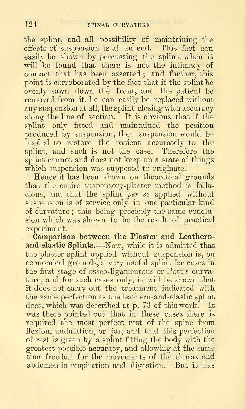 the splint, and all possibility of maintaining the effects of suspension is at an end. This fact can easily be shown by percussing the splint, when it will be found that there is not the intimacy of contact that has been asserted; and further, this point is corroborated by the fact that if the splint be evenly sawn down the front, and the patient be removed from it, he can easily be replaced without any suspension at all, the splint closing with accuracy along the line of section. It is obvious that if the splint only fitted and maintained the position produced by suspension, then suspension would be needed to restore the patient accurately to the splint, and such is not the case. Therefore the splint cannot and does not keep up a state of things which suspension was supposed to originate. Hence it has been shown on theoretical grounds that the entire suspensory-plaster method is falla- cious, and that the splint fer se applied without suspension is of service only in one particular kind of curvature; this being precisely the same conclu- sion which was shown to be the result of practical experiment. Comparison between the Plaster and Leathern- and-elastic Splints.—Now, while it is admitted that the plaster splint applied without suspension is, on economical grounds, a very useful splint for cases in the first stage of osseo-ligamentous or Pott's curva- ture, and for such cases only, it will be shown that it does not carry out the treatment indicated with the same perfection as the leathern-and-elastic splint does, which was described at p. 73 of this work. It was there pointed out that in these cases there is required the most perfect rest of the spine from flexion, undulation, or jar, and that this perfection of rest is given by a splint fitting the body with the greatest possible accuracy, and allowing at the same time freedom for the movements of the thorax and abdomen in respiration and digestion. But it has