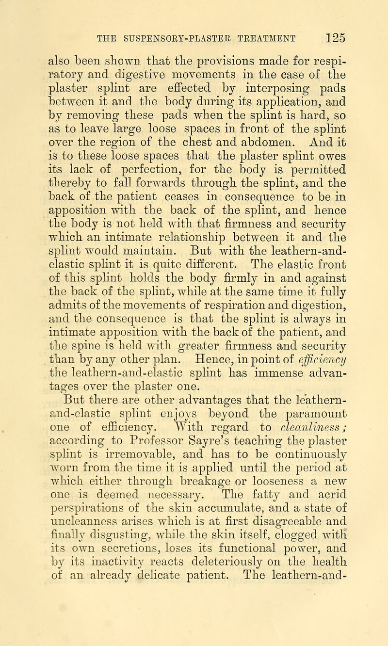 also been shown tliat the provisions made for respi- ratory and digestive movements in the case of the plaster splint are effected by interposing pads between it and the body during its application, and by removing these pads when the splint is hard, so as to leave large loose spaces in front of the splint over the region of the chest and abdomen. And it is to these loose spaces that the plaster splint owes its lack of perfection, for the body is permitted thereby to fall forwards through the splint, and the back of the patient ceases in consequence to be in apposition with the back of the splint, and hence the body is not held with that firmness and security which an intimate relationship between it and the splint would maintain. But with the leathern-and- elastic splint it is quite different. The elastic front of this splint holds the body firmly in and against the back of the splint, while at the same time it fully admits of the movements of respiration and digestion, and the consequence is that the splint is always in intimate apposition with the back of the patient, and the spine is held with greater firmness and security than by any other plan. Hence, in point of efficiency the leathern-and-elastic splint has immense advan- tages over the plaster one. But there are other advantages that the leatheru- and-elastic splint enjoys beyond the paramount one of efficiency. With regard to cleanliness; according to Professor Sayre's teaching the plaster splint is irremovable, and has to be continuously worn from the time it is applied until the period at which either through breakage or looseness a new one is deemed necessary. The fatty and acrid perspirations of the skin accumulate, and a state of uncleanness arises which is at first disagreeable and finally disgusting, while the skin itself, clogged with its own secretions, loses its functional power, and by its inactivity reacts deleteriously on the health of an already delicate patient. The leathern-and-
