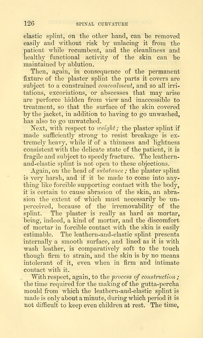 elastic splint, on tlie otlier hand, can be removed easily and without risk by unlacing it from the patient while recumbent, and the cleanliness and healthy functional activity of the skin can be maintained by ablution. Then, again, in consequence of the permanent fixture of the plaster splint the parts it covers are subject to a constrained co7icealment, and so all irri- tations, excoriations, or abscesses that may arise are perforce hidden from view and inaccessible to treatment, so that the surface of the skin covered by the jacket, in addition to having to go unwashed, has also to go unwatched. Next, with respect to loeight; the plaster splint if made suflSciently strong to resist breakage is ex- tremely heavy, while if of a thinness and lightness consistent with the delicate state of the patient, it is fragile and subject to speedy fracture. The leathern- and-elastic splint is not open to these objections. Again, on the head of substance ; the plaster splint is very harsh, and if it be made to come into any- thing like forcible supporting contact with the body, it is certain to cause abrasion of the skin, an abra- sion the extent of which must necessarily be un- perceived, because of the irremovability of the splint. The plaster is really as hard as mortar, being, indeed, a kind of mortar, and the discomfort of mortar in forcible contact with the skin is easily estimable. The leathern-and-elastic splint presents internally a smooth surface, and lined as it is with wash leather, is comparatively soft to the touch though firm to strain, and the skin is by no means intolerant of it, even when in firm and intimate contact with it. With respect, again, to the process of constmction ; the time required for the making of the gutta-percha mould from which the leathern-and-elastic splint is made is only about a minute, during which period it is not difficult to keep even children at rest. The time,