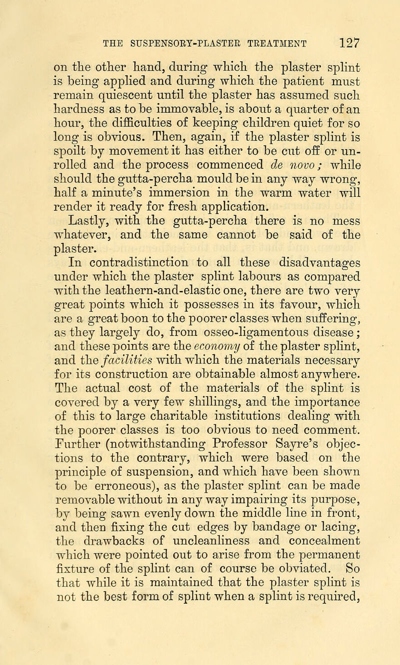 on tlie other hand, during wliicli tlie plaster splint is being applied and during wliich the patient must remain quiescent until the plaster has assumed such hardness as to be immovable, is about a quarter of an hour, the difficulties of keeping children quiet for so long is obvious. Then, again, if the plaster splint is spoilt by movement it has either to be cut off or un- rolled and the process commenced de novo; while should the gutta-percha mould be in any way wrong, half a minute's immersion in the warm water will render it ready for fresh application. Lastly, with the gutta-percha there is no mess whatever, and the same cannot be said of the plaster. In contradistinction to all these disadvantages under which the plaster splint labours as compared with the leathern-and-elastic one, there are two very great points which it possesses in its favour, which are a great boon to the poorer classes when suffering, as they largely do, from osseo-ligamentous disease; and these points are the economy of the plaster splint, and the facilities with which the materials necessary for its construction are obtainable almost anywhere. The actual cost of the materials of the splint is covered by a very few shillings, and the importance of this to large charitable institutions dealing with the poorer classes is too obvious to need comment. Further (notwithstanding Professor Sayre's objec- tions to the contrary, which were based on the principle of suspension, and which have been shown to be erroneous), as the plaster splint can be made removable without in any way impairing its purpose, by being sawn evenly down the middle line in front, and then fixing the cut edges by bandage or lacing, the drawbacks of uncleanliness and concealment which were pointed out to arise from the permanent fixture of the splint can of course be obviated. So that while it is maintained that the plaster splint is not the best form of splint when a splint is required,