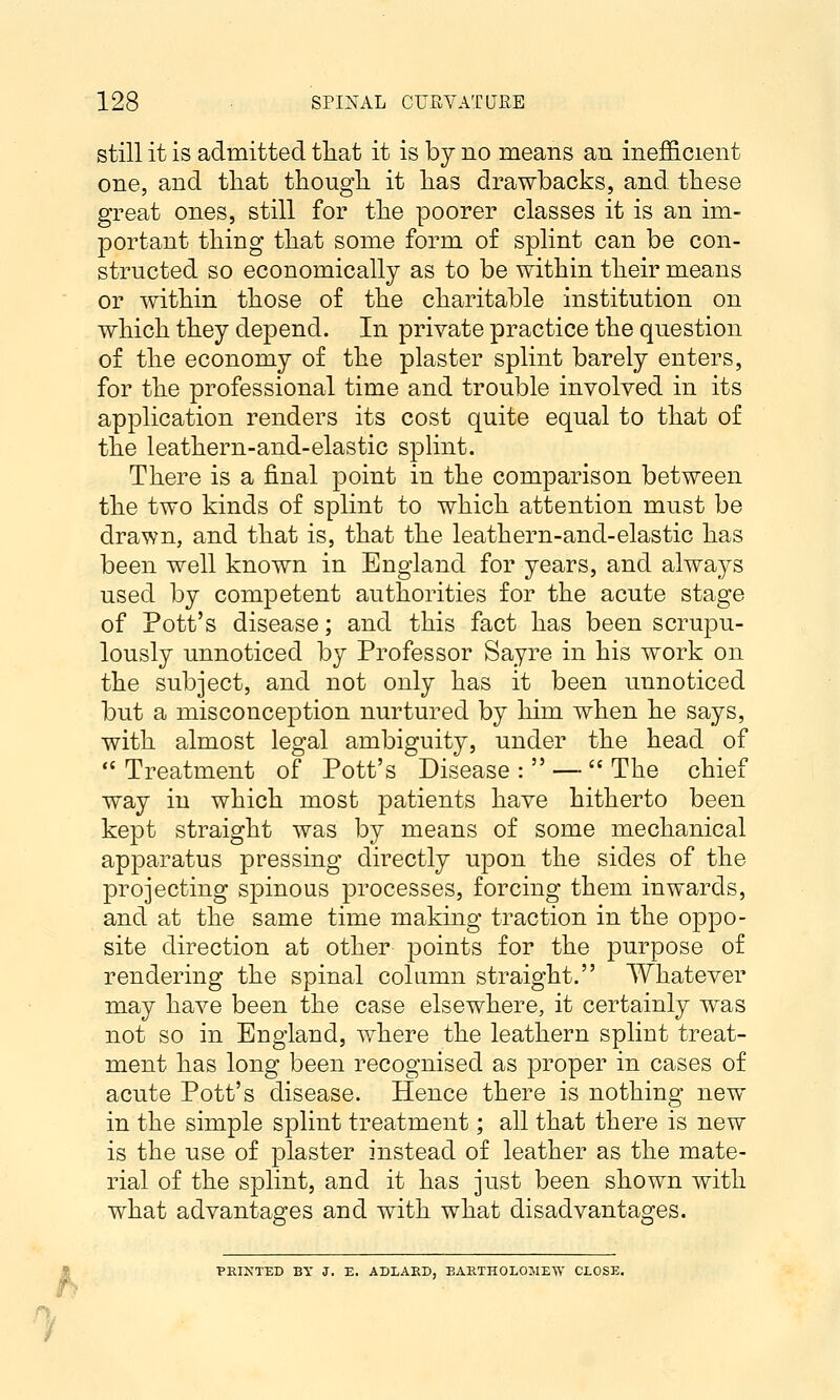 still it is admitted that it is by no means an ine£&cient one, and tliat thougli it lias drawbacks, and tliese great ones, still for tlie poorer classes it is an im- portant tiling tliat some form of splint can be con- structed so economically as to be within their means or within those of the charitable institution on which they depend. In private practice the question of the economy of the plaster splint barely enters, for the professional time and trouble involved in its application renders its cost quite equal to that of the leathern-aiid-elastic sphnt. There is a final point in the comparison between the two kinds of splint to which attention must be drawn, and that is, that the leathern-and-elastic has been well known in England for years, and always used by competent authorities for the acute stage of Pott's disease; and this fact has been scrupu- lously unnoticed by Professor Sayre in his work on the subject, and not only has it been unnoticed but a misconception nurtured by him when he says, with almost legal ambiguity, under the head of Treatment of Pott's Disease: —  The chief way in which most patients have hitherto been kept straight was by means of some mechanical apparatus pressing directly upon the sides of the projecting sj)inous processes, forcing them inwards, and at the same time making traction in the oppo- site direction at other points for the purpose of rendering the spinal column straight. Whatever may have been the case elsewhere, it certainly was not so in England, where the leathern splint treat- ment has long been recognised as proper in cases of acute Pott's disease. Hence there is nothing new in the simple splint treatment; all that there is new is the use of plaster instead of leather as the mate- rial of the splint, and it has just been shown with what advantages and with what disadvantages. ■PEINT'ED BY J. E. ADLAED, EAKTHOLOJIEW CLOSE.