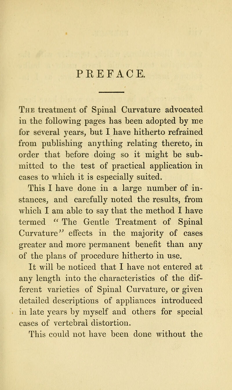 PREFACE. The treatment of Spinal Curvature advocated in the following pages has been adopted by me for several years, but I have hitherto refrained from publishing anything relating thereto, in order that before doing so it might be sub- mitted to the test of practical application in cases to which it is especially suited. This I have done in a large number of in- stances, and carefully noted the results, from which I am able to say that the method I have termed  The Gentle Treatment of Spinal Curvature effects in the majority of cases greater and more permanent benefit than any of the plans of procedure hitherto in use. It will be noticed that I have not entered at any length into the characteristics of the dif- ferent varieties of Spinal Curvature, or given detailed descriptions of appliances introduced in late years by myself and others for special cases of vertebral distortion. This could not have been done without the