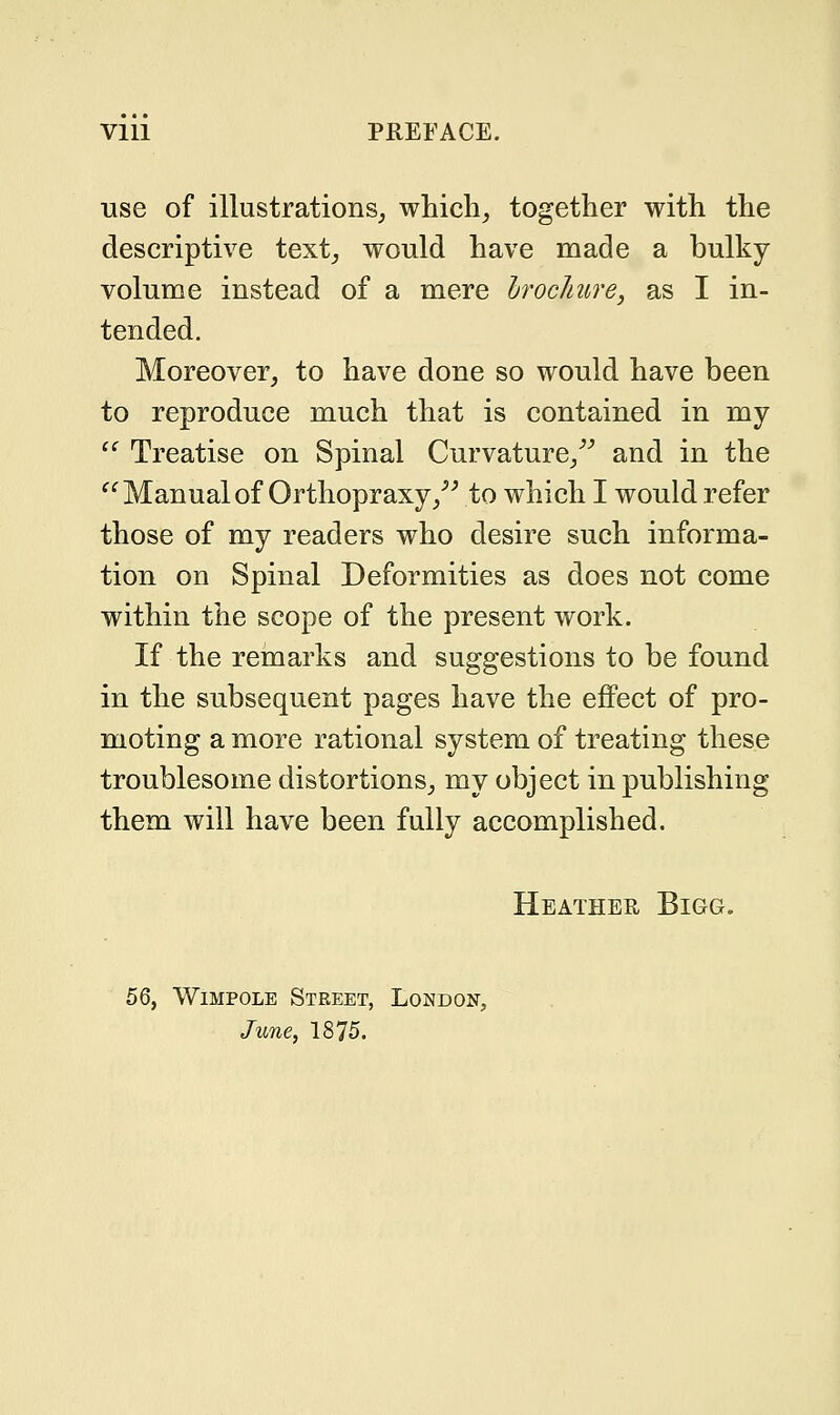 Vlll PREFACE. use of illustrations, which, together with the descriptive text, would have made a bulky volume instead of a mere brochure, as I in- tended. Moreover, to have done so would have been to reproduce much that is contained in my  Treatise on Spinal Curvature, and in the  Manual of Orthopraxy, to which I would refer those of my readers who desire such informa- tion on Spinal Deformities as does not come within the scope of the present work. If the remarks and suggestions to be found in the subsequent pages have the effect of pro- moting a more rational system of treating these troublesome distortions, my object in publishing them will have been fully accomplished. Heather Bigg. 56, Wimpole Street, London,