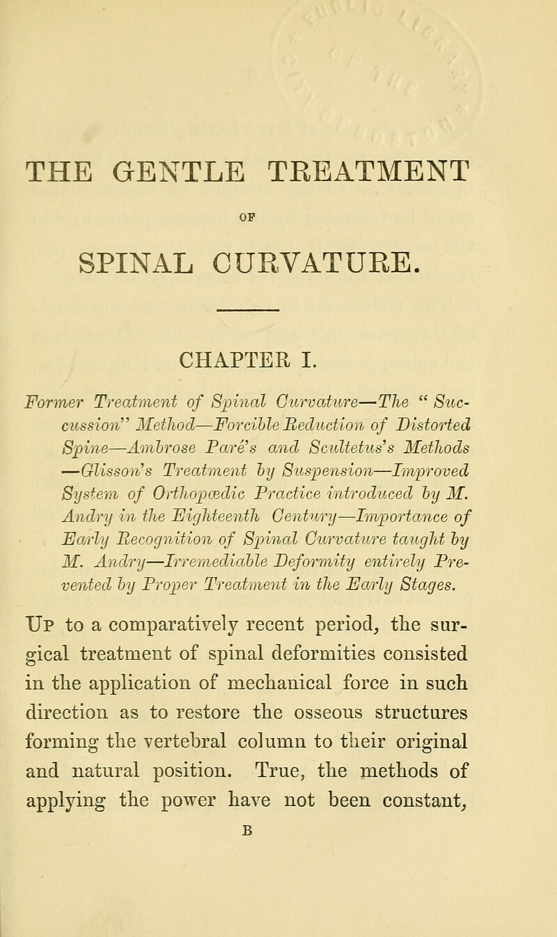 THE GENTLE TREATMENT OP SPINAL CURVATURE. CHAPTER I. Former Treatment of Spinal Curvature—The  Suc- cussion Method—Forcible Reduction of Distorted Spine—Ambrose Fare's and Scultetus's Methods —Glisson's Treatment by Suspension—Improved System of Orthopaedic Practice introduced by M. Andry in the Eighteenth Century—Importance of Early Recognition of Spinal Curvature taught by M. Andry—Irremediable Deformity entirely Pre- vented by Proper Treatment in the Early Stages. Up to a comparatively recent period, the sur- gical treatment of spinal deformities consisted in the application of mechanical force in such direction as to restore the osseons structures forming the vertebral column to their original and natural position. True, the methods of applying the power have not been constant, B