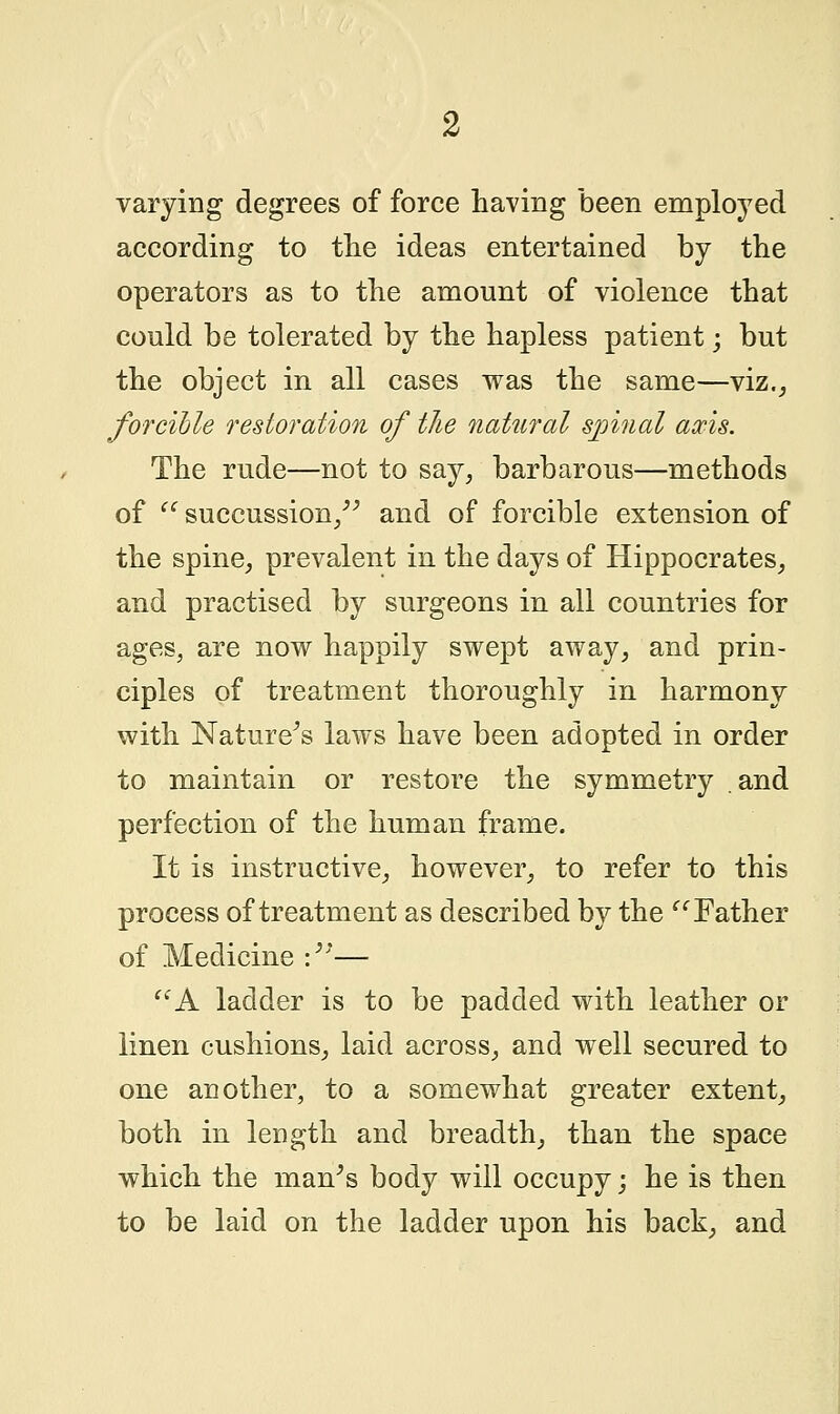 varying degrees of force having been employed according to the ideas entertained by the operators as to the amount of violence that could be tolerated by the hapless patient; but the object in all cases was the same—viz., forcible restoration of the natural spinal axis. The rude—not to say, barbarous—methods of  succussion, and of forcible extension of the spine, prevalent in the days of Hippocrates, and practised by surgeons in all countries for ages, are now happily swept away, and prin- ciples of treatment thoroughly in harmony with Nature's laws have been adopted in order to maintain or restore the symmetry and perfection of the human frame. It is instructive, however, to refer to this process of treatment as described by the Father of Medicine :— A ladder is to be padded with leather or linen cushions, laid across, and well secured to one another, to a somewhat greater extent, both in length and breadth, than the space which the man's body will occupy; he is then to be laid on the ladder upon his back, and