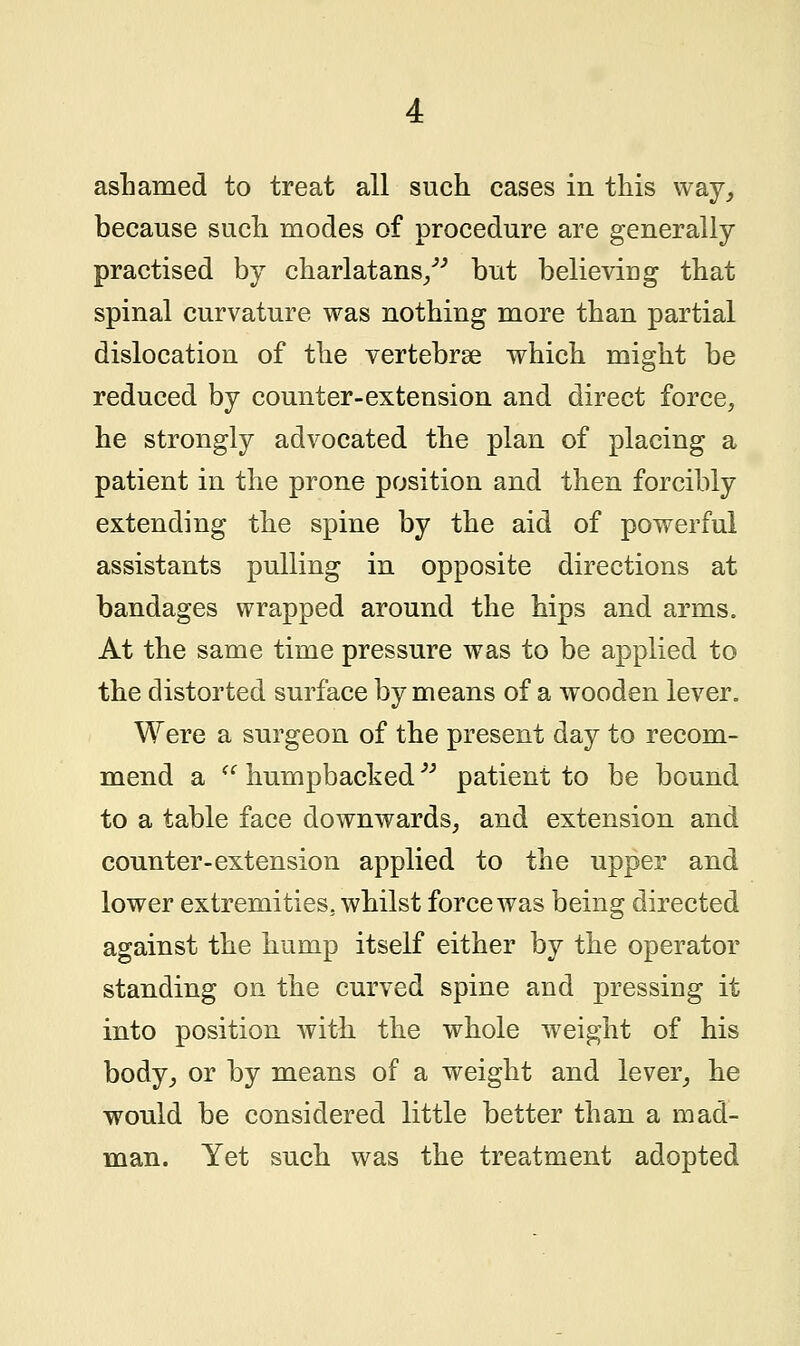 because such modes of procedure are generally- practised by charlatans/'' but believing that spinal curvature was nothing more than partial dislocation of the vertebrae which might be reduced by counter-extension and direct force, he strongly advocated the plan of placing a patient in the prone position and then forcibly extending the spine by the aid of powerful assistants pulling in opposite directions at bandages wrapped around the hips and arms. At the same time pressure was to be applied to the distorted surface by means of a wooden lever. Were a surgeon of the present day to recom- mend a  humpbacked patient to be bound to a table face downwards, and extension and counter-extension applied to the upper and lower extremities, whilst force was being directed against the hump itself either by the operator standing on the curved spine and pressing it into position with, the whole weight of his body, or by means of a weight and lever, he would be considered little better than a mad- man. Yet such was the treatment adopted