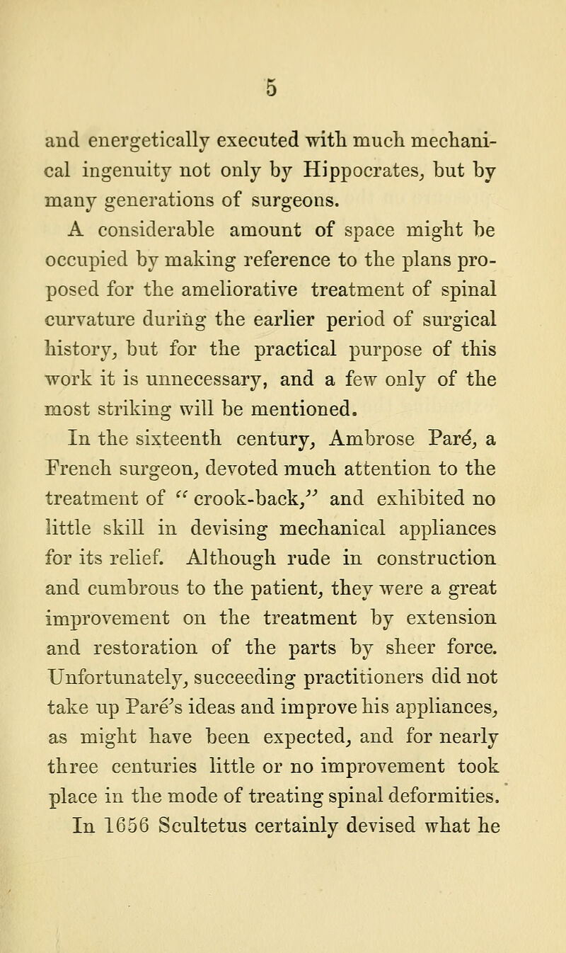 and energetically executed with much mechani- cal ingenuity not only by Hippocrates, but by many generations of surgeons. A considerable amount of space might be occupied by making reference to the plans pro- posed for the ameliorative treatment of spinal curvature during the earlier period of surgical history, but for the practical purpose of this work it is unnecessary, and a few only of the most striking will be mentioned. In the sixteenth century, Ambrose Pare', a French surgeon, devoted much attention to the treatment of  crook-back/'' and exhibited no little skill in devising mechanical appliances for its relief. Although rude in construction and cumbrous to the patient, they were a great improvement on the treatment by extension and restoration of the parts by sheer force. Unfortunately, succeeding practitioners did not take up Fare's ideas and improve his appliances, as might have been expected, and for nearly three centuries little or no improvement took place in the mode of treating spinal deformities. In 1656 Scultetus certainly devised what he