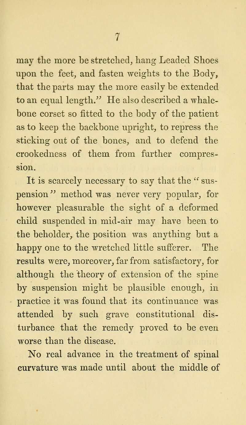 may the more be stretched, hang Leaded Shoes upon the feet, and fasten weights to the Body, that the parts may the more easily be extended to an equal length/'' He also described a whale- bone corset so fitted to the body of the patient as to keep the backbone upright, to repress the sticking out of the bones, and to defend the crookedness of them from further compres- sion. It is scarcely necessary to say that the u sus- pension  method was never very popular, for however pleasurable the sight of a deformed child suspended in mid-air may have been to the beholder,- the position was anything but a happy one to the wretched little sufferer. The results were, moreover, far from satisfactory, for although the theory of extension of the spine by suspension might be plausible enough, in practice it was found that its continuance was attended by such grave constitutional dis- turbance that the remedy proved to be even worse than the disease. No real advance in the treatment of spinal curvature was made until about the middle of