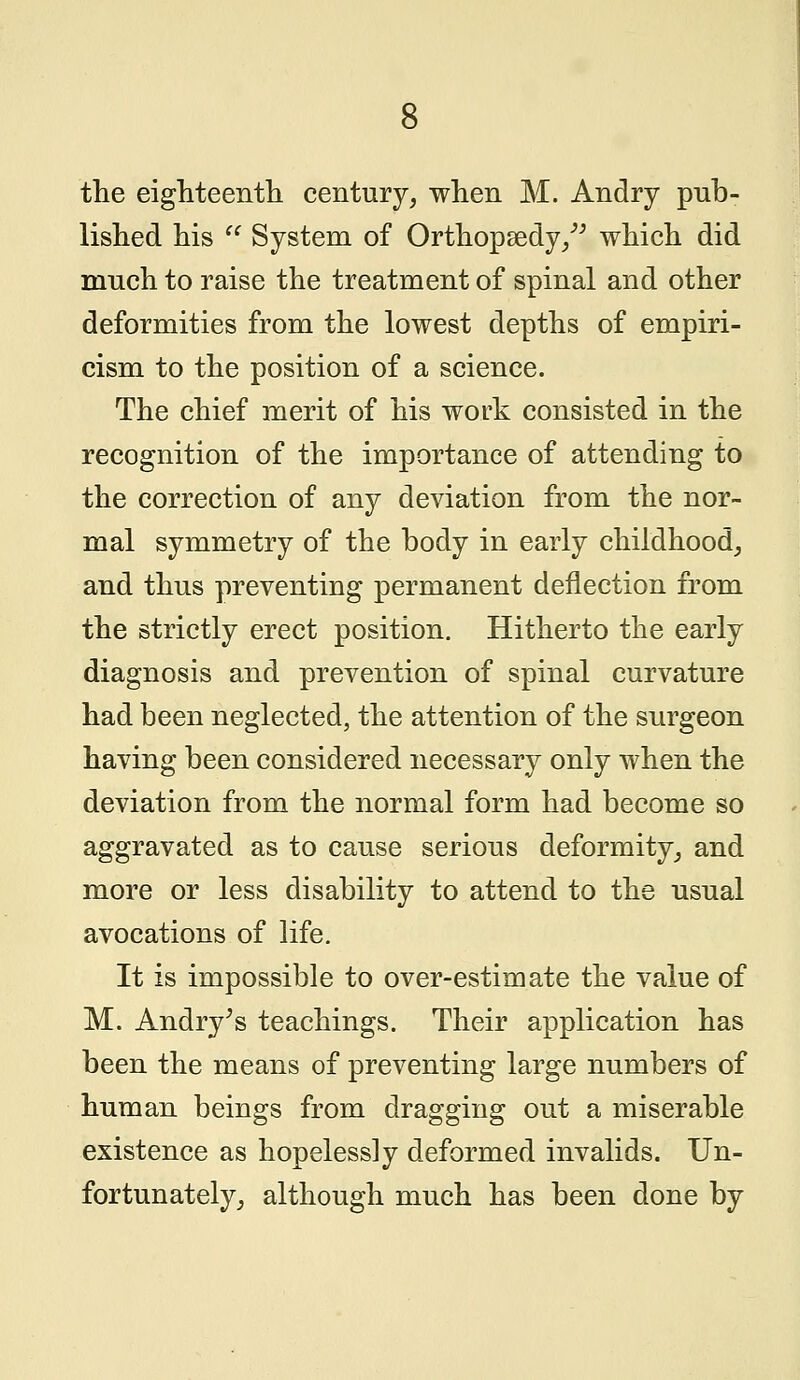 the eighteenth century, when M. Andry pub- lished his  System of Orthopsedy/' which did much to raise the treatment of spinal and other deformities from the lowest depths of empiri- cism to the position of a science. The chief merit of his work consisted in the recognition of the importance of attending to the correction of any deviation from the nor- mal symmetry of the body in early childhood, and thus preventing permanent deflection from the strictly erect position. Hitherto the early diagnosis and prevention of spinal curvature had been neglected, the attention of the surgeon having been considered necessary only when the deviation from the normal form had become so aggravated as to cause serious deformity, and more or less disability to attend to the usual avocations of life. It is impossible to over-estimate the value of M. Andry's teachings. Their application has been the means of preventing large numbers of human beings from dragging out a miserable existence as hopelessly deformed invalids. Un- fortunately, although much has been done by