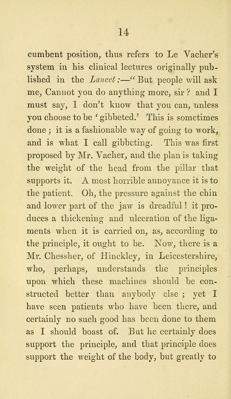 cumbent position, thus refers to Le Vacher's system in his clinical lectures originally pub- lished in the Lancet:— But people will ask me, Cannot you do anything more, sir ? and I must say, I don't know that you can, unless you choose to be (gibbeted/ This is sometimes done ; it is a fashionable way of going to work, and is what I call gibbeting. This was first proposed by Mr. Vacher, and the plan is taking the weight of the head from the pillar that supports it. A most horrible annoyance it is to the patient. Oh, the pressure against the chin and lower part of the jaw is dreadful! it pro- duces a thickening and ulceration of the liga- ments when it is carried on, as, according to the principle, it ought to be. Now, there is a Mr. Chessher, of Hinckley, in Leicestershire, who, perhaps, understands the principles upon which these machines should be con- structed better than anybody else ; yet I have seen patients who have been there, and certainly no such good has been done to them as I should boast of. But he certainly does support the principle, and that principle does support the weight of the body, but greatly to