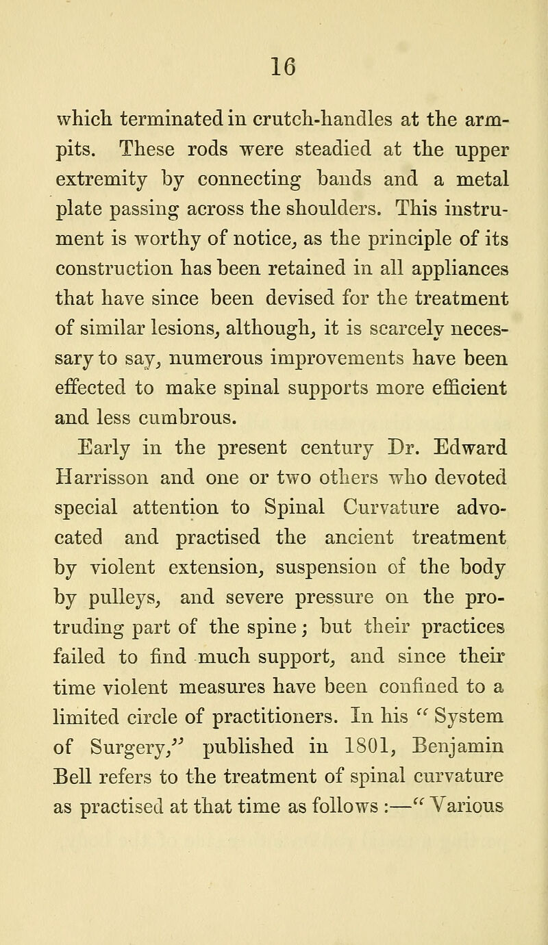 which terminated in crutch-handles at the arm- pits. These rods were steadied at the upper extremity by connecting bands and a metal plate passing across the shoulders. This instru- ment is worthy of notice, as the principle of its construction has been retained in all appliances that have since been devised for the treatment of similar lesions, although, it is scarcely neces- sary to say, numerous improvements have been effected to make spinal supports more efficient and less cumbrous. Early in the present century Dr. Edward Harrisson and one or two others who devoted special attention to Spinal Curvature advo- cated and practised the ancient treatment by violent extension, suspension of the body by pulleys, and severe pressure on the pro- truding part of the spine; but their practices failed to find much support, and since their time violent measures have been confined to a limited circle of practitioners. In his (i System of Surgery/'' published in 1801, Benjamin Bell refers to the treatment of spinal curvature as practised at that time as follows :— Various