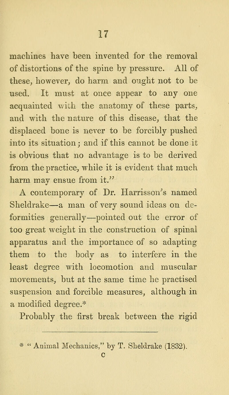 machines have been invented for the removal of distortions of the spine by pressure. All of these, however, do harm and ought not to be used. It must at once appear to any one acquainted with the anatomy of these parts, and with the nature of this disease, that the displaced bone is never to be forcibly pushed into its situation; and if this cannot be done it is obvious that no advantage is to be derived from the practice, while it is evident that much harm may ensue from it. A contemporary of Dr. Harrisson^s named Sheldrake—a man of very sound ideas on de- formities generally—pointed out the error of too great weight in the construction of spinal apparatus and the importance of so adapting them to the body as to interfere in the least degree with locomotion and muscular movements, but at the same time he practised suspension and forcible measures, although in a modified degree.* Probably the first break between the rigid Animal Mechanics, by T. Sheldrake (1832). c