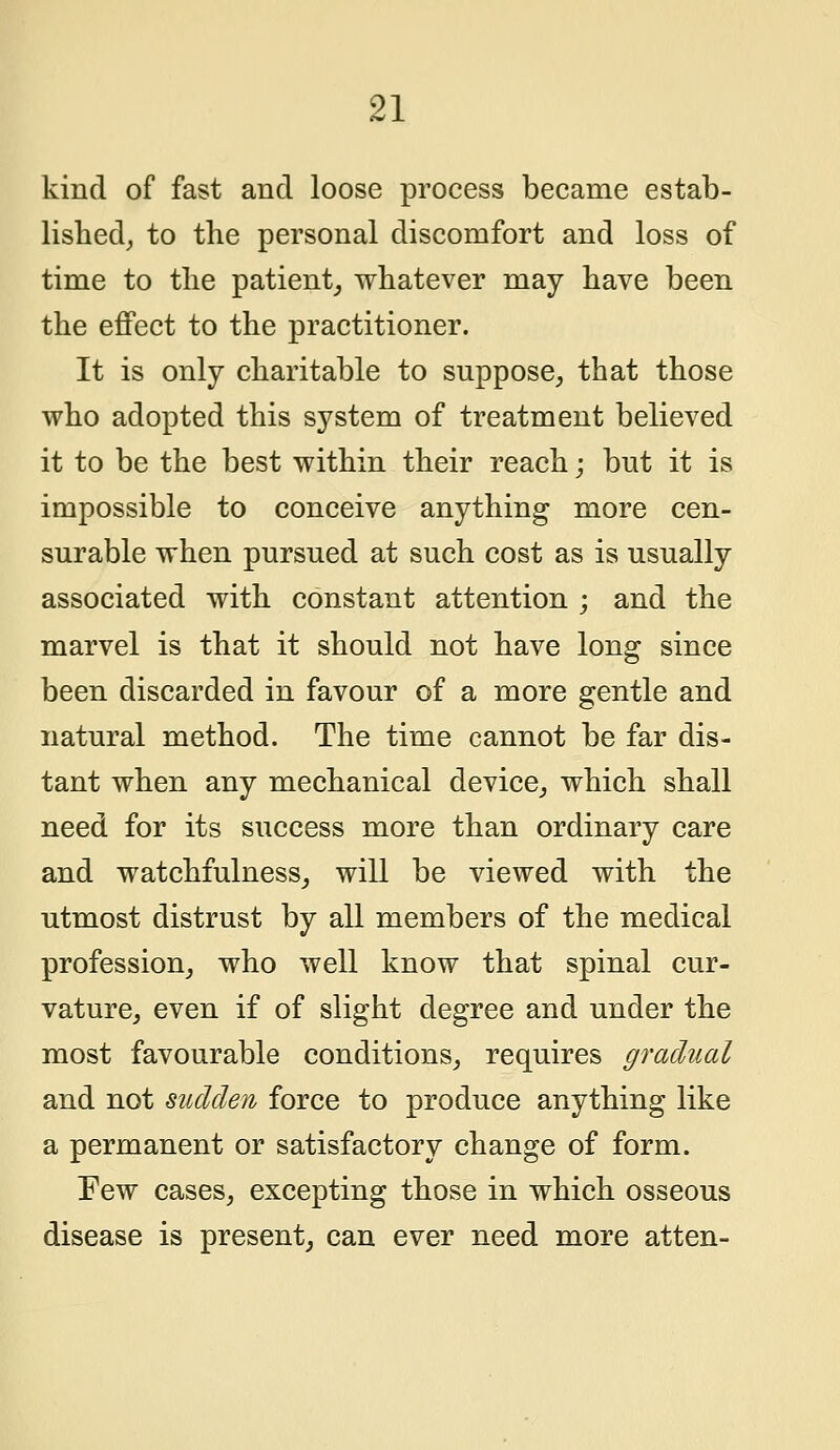 kind of fast and loose process became estab- lished, to the personal discomfort and loss of time to the patient, whatever may have been the effect to the practitioner. It is only charitable to suppose, that those who adopted this system of treatment believed it to be the best within their reach; but it is impossible to conceive anything more cen- surable when pursued at such cost as is usually associated with constant attention ; and the marvel is that it should not have long since been discarded in favour of a more gentle and natural method. The time cannot be far dis- tant when any mechanical device, which shall need for its success more than ordinary care and watchfulness, will be viewed with the utmost distrust by all members of the medical profession, who well know that spinal cur- vature, even if of slight degree and under the most favourable conditions, requires gradual and not sudden force to produce anything like a permanent or satisfactory change of form. Few cases, excepting those in which osseous disease is present, can ever need more atten-
