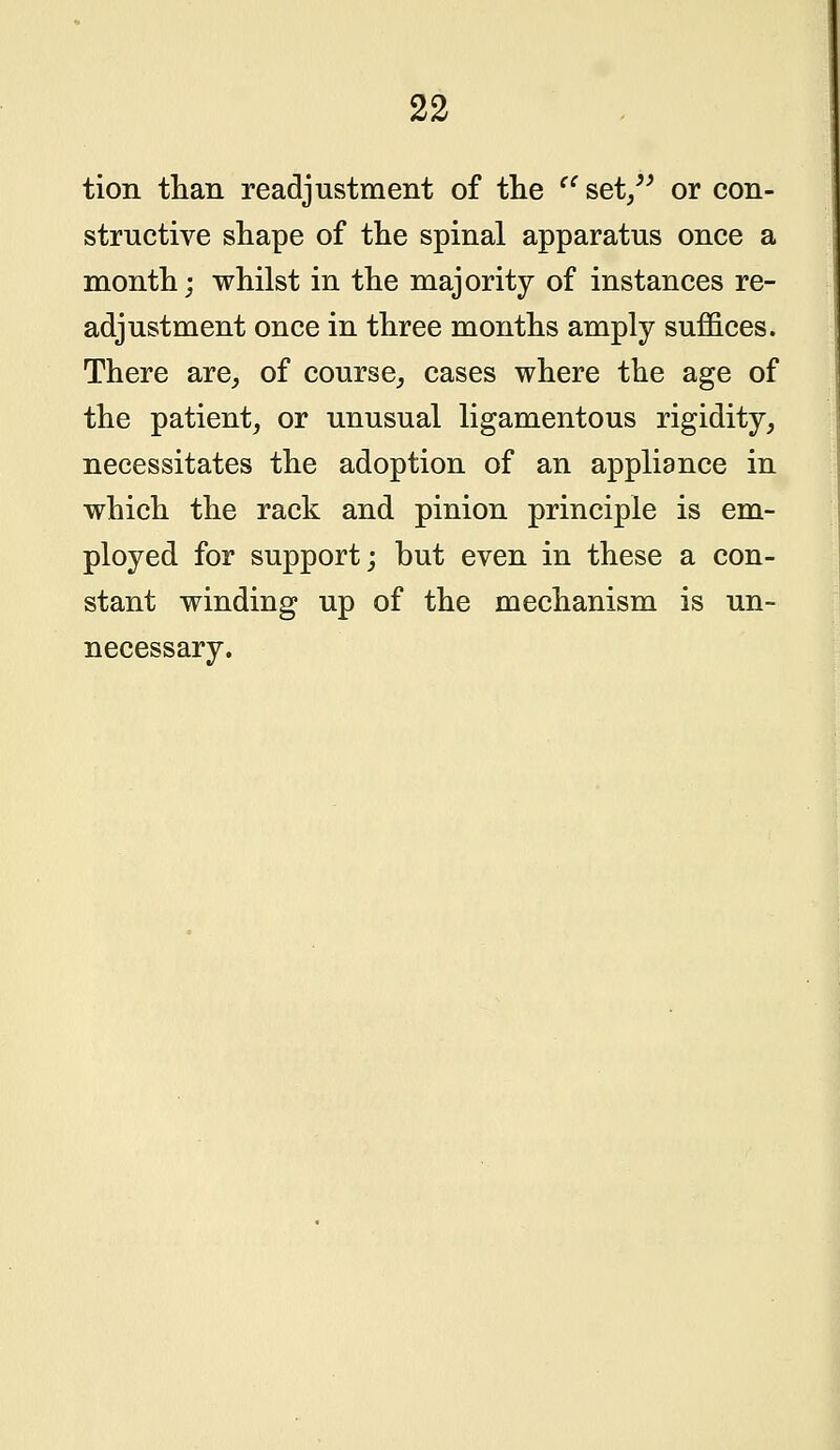 tion than readjustment of the  set/' or con- structive shape of the spinal apparatus once a month; whilst in the majority of instances re- adjustment once in three months amply suffices. There are, of course, cases where the age of the patient, or unusual ligamentous rigidity, necessitates the adoption of an appliance in which the rack and pinion principle is em- ployed for support; but even in these a con- stant winding up of the mechanism is un- necessary.
