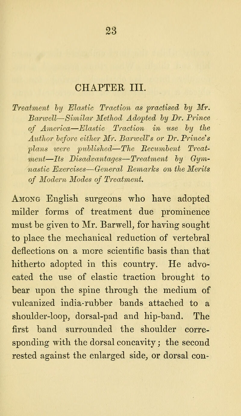 CHAPTER III. Treatment by Elastic Traction as practised by Mr. Bamvell—Similar Method Adopted by Dr. Prince of America—Elastic Traction in use by the Author before either Mr. BarwelVs or Br. Prince's plans were published—The Recumbent Treat- ment—Its Disadvantages—Treatment by Gym- nastic Exercises—General Remarks on the Merits of Modern Modes of Treatment. Among English surgeons who have adopted milder forms of treatment due prominence must be given to Mr. Barwell, for having sought to place the mechanical reduction of vertebral deflections on a more scientific basis than that hitherto adopted in this country. He advo- cated the use of elastic traction brought to bear upon the spine through the medium of vulcanized india-rubber bands attached to a shoulder-loop, dorsal-pad and hip-band. The first band surrounded the shoulder corre- sponding with the dorsal concavity; the second rested against the enlarged side, or dorsal con-