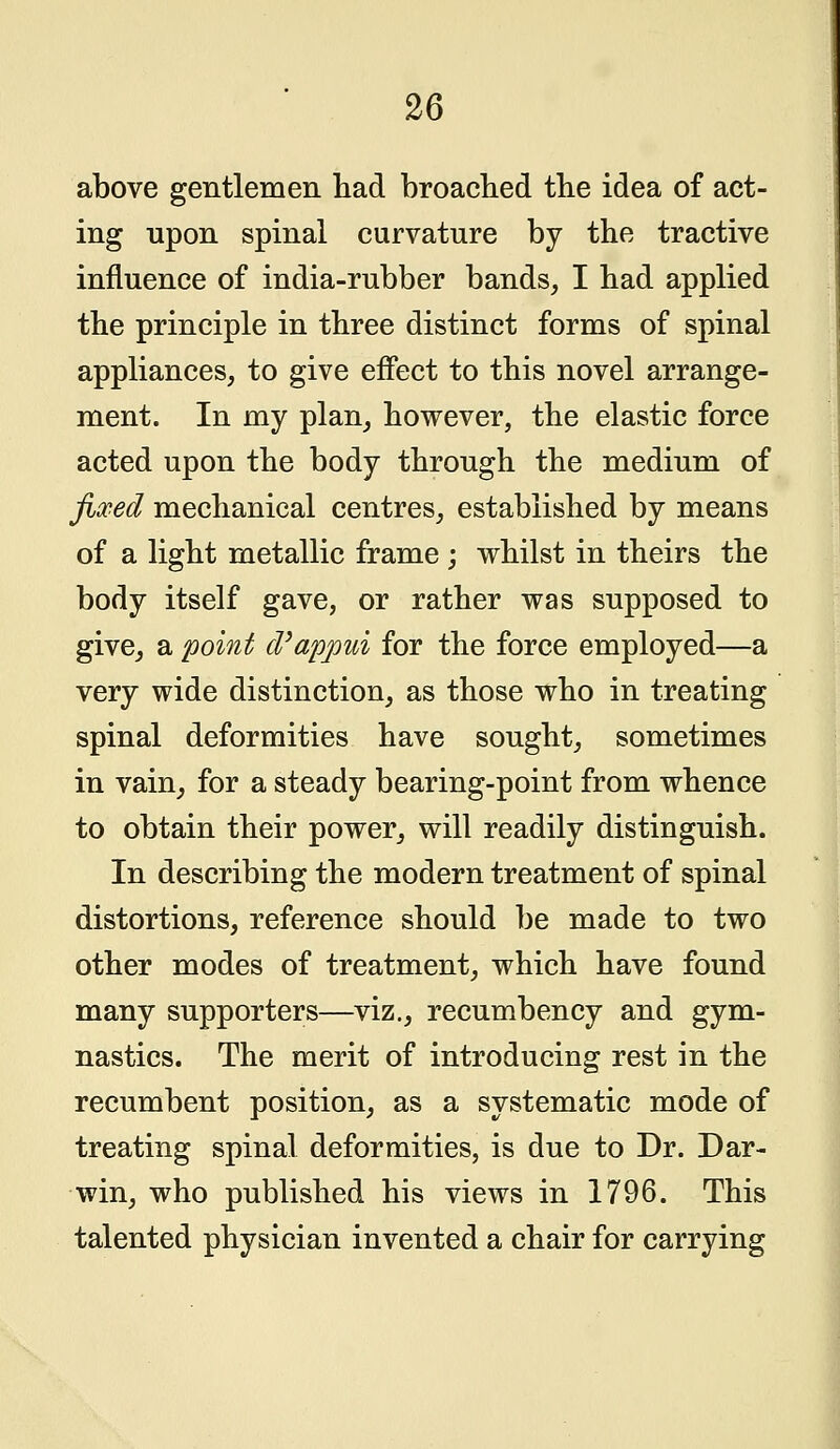 above gentlemen had broached the idea of act- ing upon spinal curvature by the tractive influence of india-rubber bands, I had applied the principle in three distinct forms of spinal appliances, to give effect to this novel arrange- ment. In my plan, however, the elastic force acted upon the body through the medium of fixed mechanical centres, established by means of a light metallic frame ; whilst in theirs the body itself gave, or rather was supposed to give, a point d'appui for the force employed—a very wide distinction, as those who in treating spinal deformities have sought, sometimes in vain, for a steady bearing-point from whence to obtain their power, will readily distinguish. In describing the modern treatment of spinal distortions, reference should be made to two other modes of treatment, which have found many supporters—viz., recumbency and gym- nastics. The merit of introducing rest in the recumbent position, as a systematic mode of treating spinal deformities, is due to Dr. Dar- win, who published his views in 1796. This talented physician invented a chair for carrying