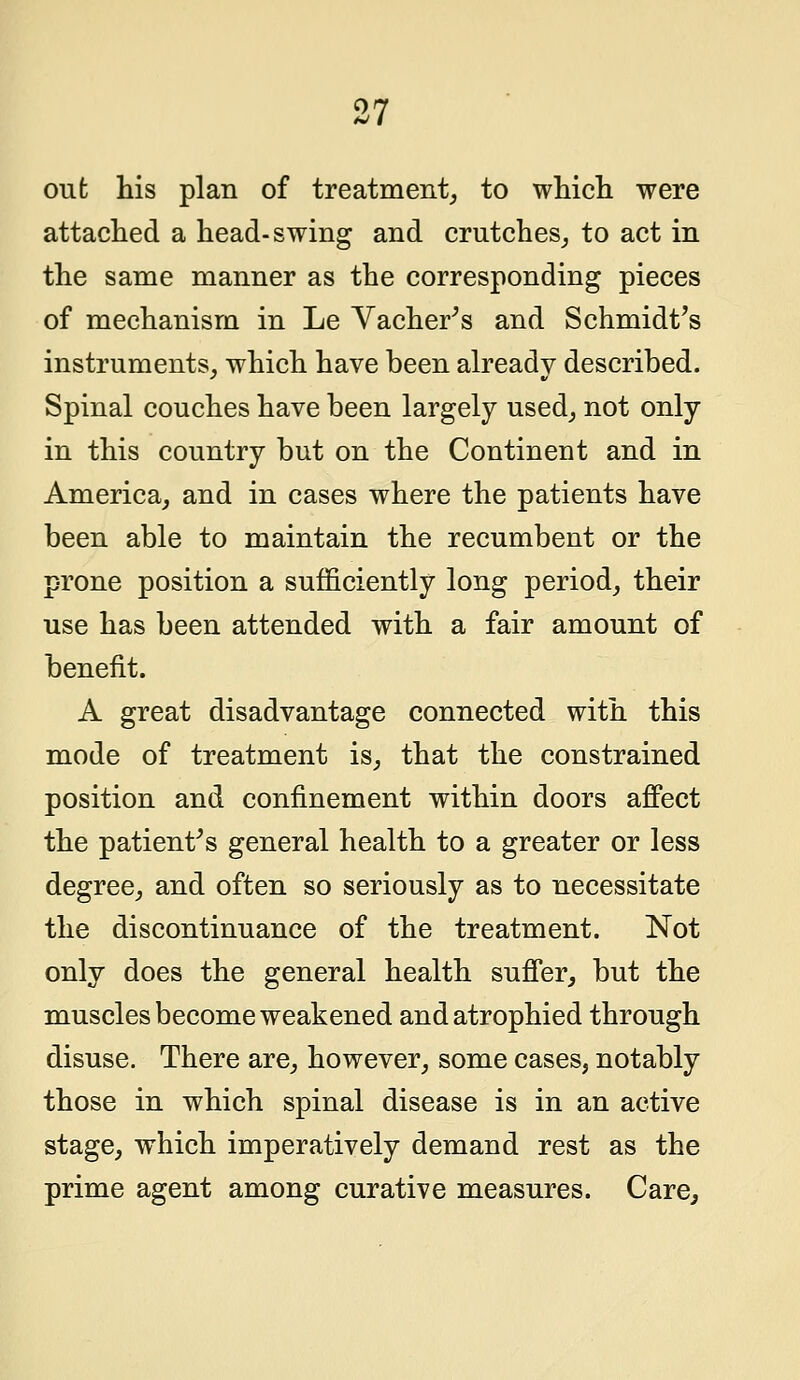 out his plan of treatment, to which were attached a head-swing and crutches, to act in the same manner as the corresponding pieces of mechanism in Le Vacher's and Schmidt's instruments, which have been already described. Spinal couches have been largely used, not only in this country but on the Continent and in America, and in cases where the patients have been able to maintain the recumbent or the prone position a sufficiently long period, their use has been attended with a fair amount of benefit. A great disadvantage connected with this mode of treatment is, that the constrained position and confinement within doors affect the patient's general health to a greater or less degree, and often so seriously as to necessitate the discontinuance of the treatment. Not only does the general health suffer, but the muscles become weakened and atrophied through disuse. There are, however, some cases, notably those in which spinal disease is in an active stage, which imperatively demand rest as the prime agent among curative measures. Care,