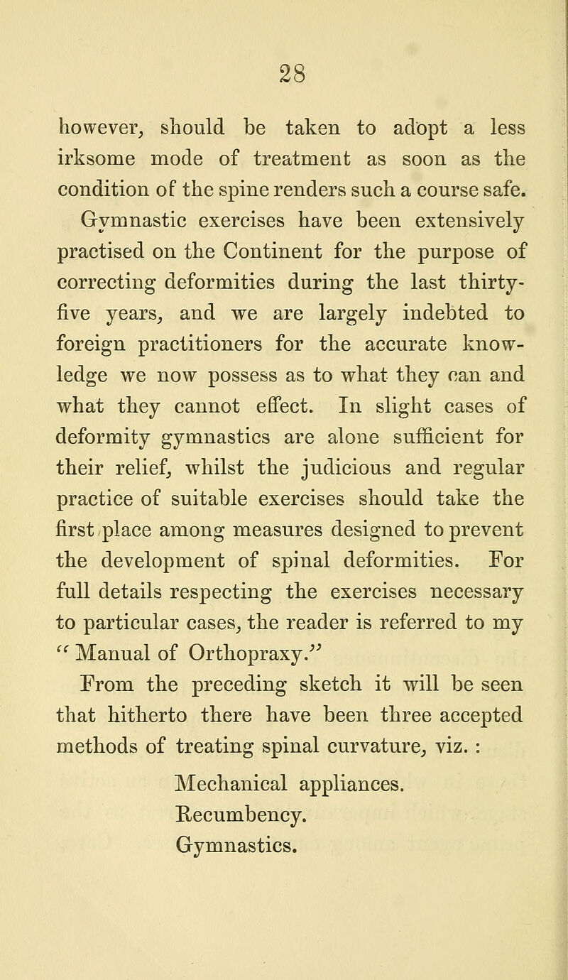 however, should be taken to adopt a less irksome mode of treatment as soon as the condition of the spine renders such a course safe. Gymnastic exercises have been extensively practised on the Continent for the purpose of correcting deformities during the last thirty- five years, and we are largely indebted to foreign practitioners for the accurate know- ledge we now possess as to what they can and what they cannot effect. In slight cases of deformity gymnastics are alone sufficient for their relief, whilst the judicious and regular practice of suitable exercises should take the first place among measures designed to prevent the development of spinal deformities. For full details respecting the exercises necessary to particular cases, the reader is referred to my u Manual of Orthopraxy. From the preceding sketch it will be seen that hitherto there have been three accepted methods of treating spinal curvature, viz. : Mechanical appliances. Recumbency. Gymnastics.