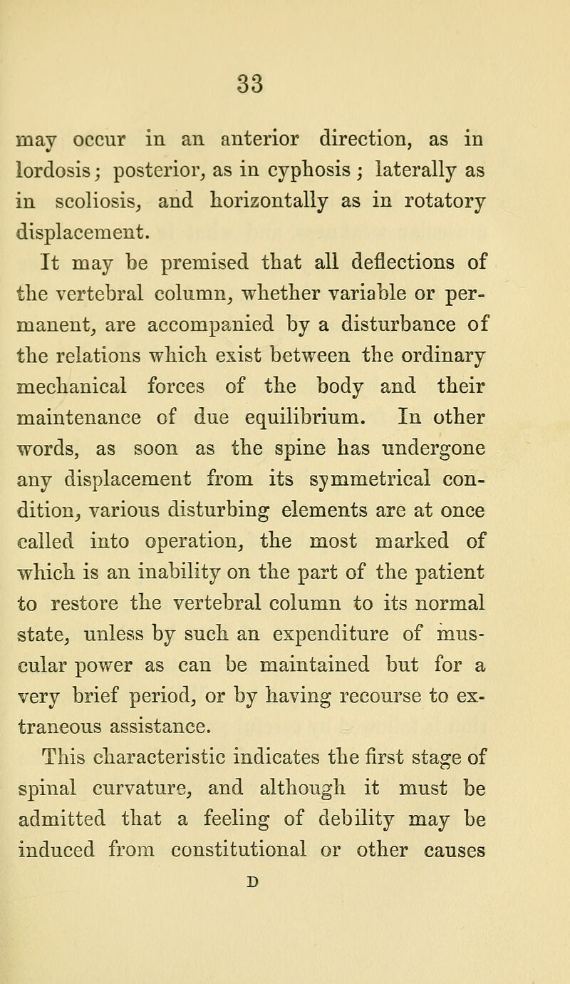 may occur in an anterior direction, as in lordosis; posterior, as in cyphosis ; laterally as in scoliosis, and horizontally as in rotatory displacement. It may be premised that all deflections of the vertebral column, whether variable or per- manent, are accompanied by a disturbance of the relations which exist between the ordinary mechanical forces of the body and their maintenance of due equilibrium. In other words, as soon as the spine has undergone any displacement from its symmetrical con- dition, various disturbing elements are at once called into operation, the most marked of which is an inability on the part of the patient to restore the vertebral column to its normal state, unless by such an expenditure of mus- cular power as can be maintained but for a very brief period, or by having recourse to ex- traneous assistance. This characteristic indicates the first stage of spinal curvature, and although it must be admitted that a feeling of debility may be induced from constitutional or other causes D