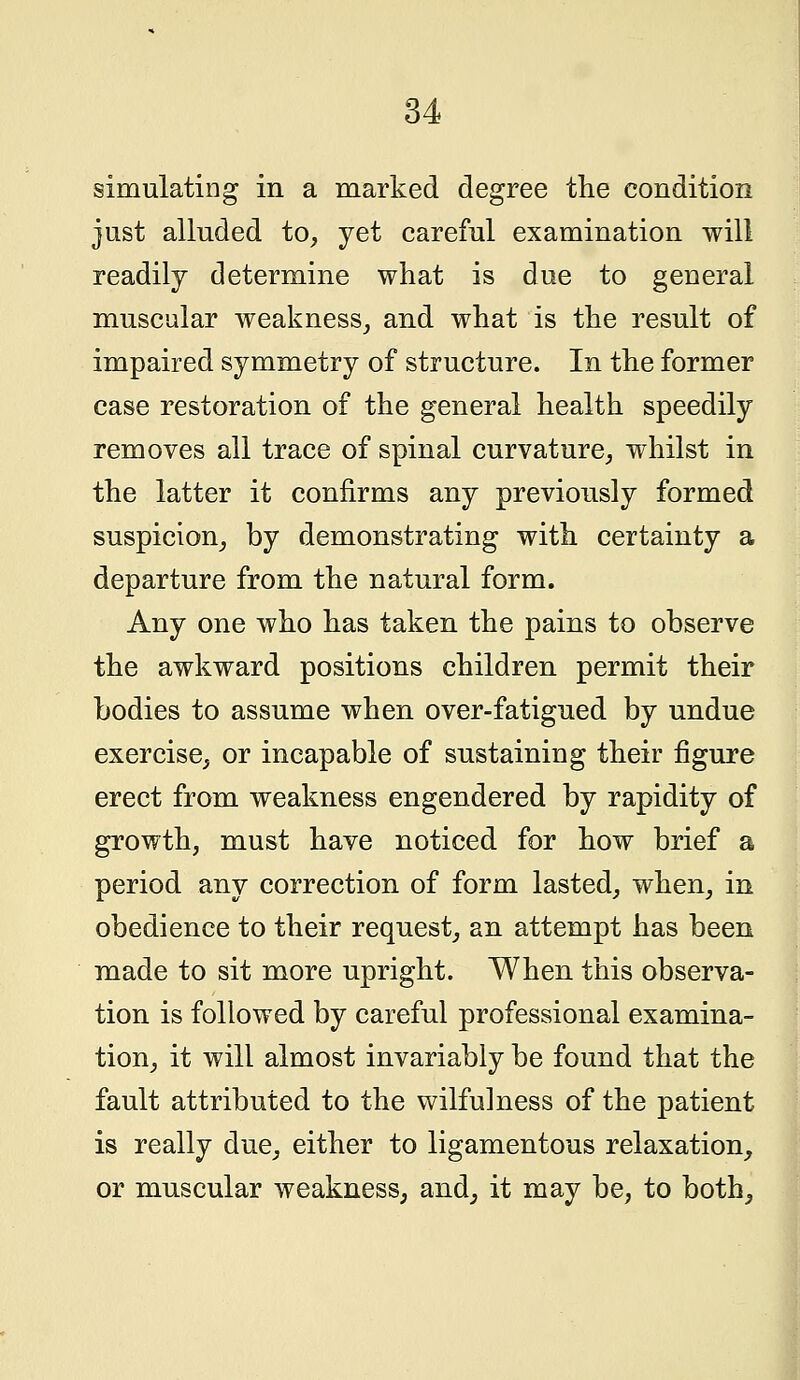 simulating in a marked degree the condition just alluded to, yet careful examination will readily determine what is due to general muscular weakness, and what is the result of impaired symmetry of structure. In the former case restoration of the general health speedily removes all trace of spinal curvature, whilst in the latter it confirms any previously formed suspicion, by demonstrating with certainty a departure from the natural form. Any one who has taken the pains to observe the awkward positions children permit their bodies to assume when over-fatigued by undue exercise, or incapable of sustaining their figure erect from weakness engendered by rapidity of growth, must have noticed for how brief a period any correction of form lasted, when, in obedience to their request, an attempt has been made to sit more upright. When this observa- tion is followed by careful professional examina- tion, it will almost invariably be found that the fault attributed to the wilfulness of the patient is really due, either to ligamentous relaxation, or muscular weakness, and, it may be, to both,