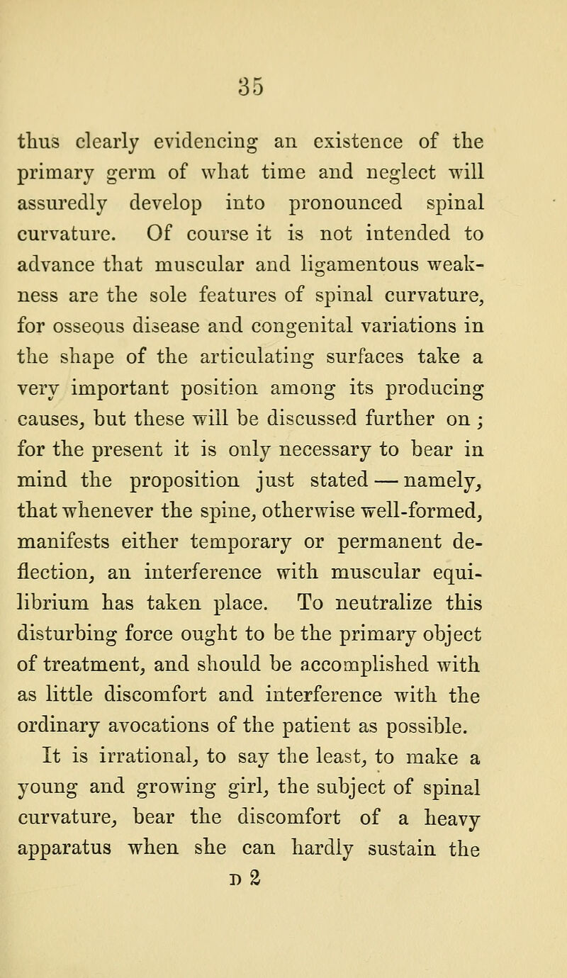 thus clearly evidencing an existence of the primary germ of what time and neglect will assuredly develop into pronounced spinal curvature. Of course it is not intended to advance that muscular and ligamentous weak- ness are the sole features of spinal curvature, for osseous disease and congenital variations in the shape of the articulating surfaces take a very important position among its producing causes, but these will be discussed further on; for the present it is only necessary to bear in mind the proposition just stated — namely, that whenever the spine, otherwise well-formed, manifests either temporary or permanent de- flection, an interference with muscular equi- librium has taken place. To neutralize this disturbing force ought to be the primary object of treatment, and should be accomplished with as little discomfort and interference with the ordinary avocations of the patient as possible. It is irrational, to say the least, to make a young and growing girl, the subject of spinal curvature, bear the discomfort of a heavy apparatus when she can hardly sustain the 1)2