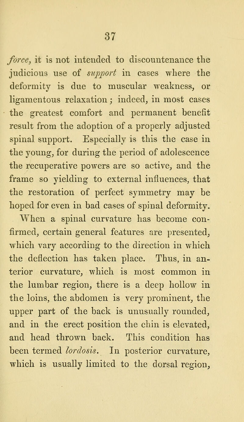 force, it is not intended to discountenance the judicious use of support in cases where the deformity is due to muscular weakness, or ligamentous relaxation; indeed, in most cases the greatest comfort and permanent benefit result from the adoption of a properly adjusted spinal, support. Especially is this the case in the young, for during the period of adolescence the recuperative powers are so active, and the frame so yielding to external influences, that the restoration of perfect symmetry may be hoped for even in bad cases of spinal deformity. When a spinal curvature has become con- firmed, certain general features are presented, which vary according to the direction in which the deflection has taken place. Thus, in an- terior curvature, which is most common in the lumbar region, there is a deep hollow in the loins, the abdomen is very prominent, the upper part of the back is unusually rounded, and in the erect position the chin is elevated, and head thrown back. This condition has been termed lordosis. In posterior curvature, which is usually limited to the dorsal region,