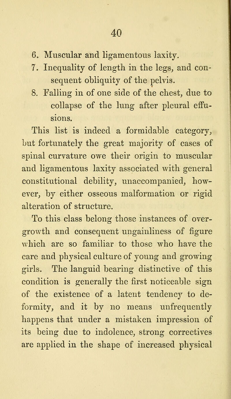 6. Muscular and ligamentous laxity. 7. Inequality of length in the legs, and con- sequent obliquity of the pelvis. 8. Falling in of one side of the chest, due to collapse of the lung after pleural effu- sions. This list is indeed a formidable category, but fortunately the great majority of cases of spinal curvature owe their origin to muscular and ligamentous laxity associated with general constitutional debility, unaccompanied, how- ever, by either osseous malformation or rigid alteration of structure. To this class belong those instances of over- growth and consequent ungainliness of figure which are so familiar to those who have the care and physical culture of young and growing girls. The languid bearing distinctive of this condition is generally the first noticeable sign of the existence of a latent tendency to de- formity, and it by no means unfrequently happens that under a mistaken impression of its being due to indolence, strong correctives are applied in the shape of increased physical