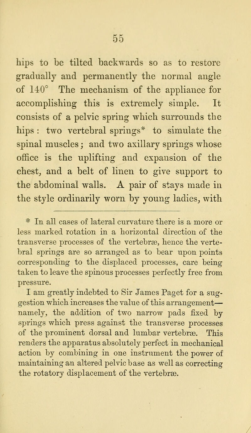 hips to be tilted backwards so as to restore gradually and permanently the normal angle of 140° The mechanism of the appliance for accomplishing this is extremely simple. It consists of a pelvic spring which surrounds the hips : two vertebral springs* to simulate the spinal muscles; and two axillary springs whose office is the uplifting and expansion of the chest, and a belt of linen to give support to the abdominal walls. A pair of stays made in the style ordinarily worn by young ladies, with * In all cases of lateral curvature there is a more or less marked rotation in a horizontal direction of the transverse processes of the vertebrae, hence the verte- bral springs are so arranged as to bear upon points corresponding to the displaced processes, care being taken to leave the spinous processes perfectly free from pressure. I am greatly indebted to Sir James Paget for a sug- gestion which increases the value of this arrangement— namely, the addition of two narrow pads fixed by springs which press against the transverse processes of the prominent dorsal and lumbar vertebrae. This renders the apparatus absolutely perfect in mechanical action by combining in one instrument the power of maintaining an altered pelvic base as well as correcting the rotatory displacement of the vertebrae.