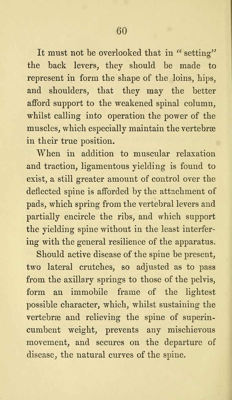 It must not be overlooked that in a setting the back levers, they should be made to represent in form the shape of the loins, hips, and shoulders, that they may the better afford support to the weakened spinal column, whilst calling into operation the power of the muscles, which especially maintain the vertebrae in their true position. When in addition to muscular relaxation and traction, ligamentous yielding is found to exist, a still greater amount of control over the deflected spine is afforded by the attachment of pads, which spring from the vertebral levers and partially encircle the ribs, and which support the yielding spine without in the least interfer- ing with the general resilience of the apparatus. Should active disease of the spine be present, two lateral crutches, so adjusted as to pass from the axillary springs to those of the pelvis, form an immobile frame of the lightest possible character, which, whilst sustaining the vertebrae and relieving the spine of superin- cumbent weight, prevents any mischievous movement, and secures on the departure of disease, the natural curves of the spine.