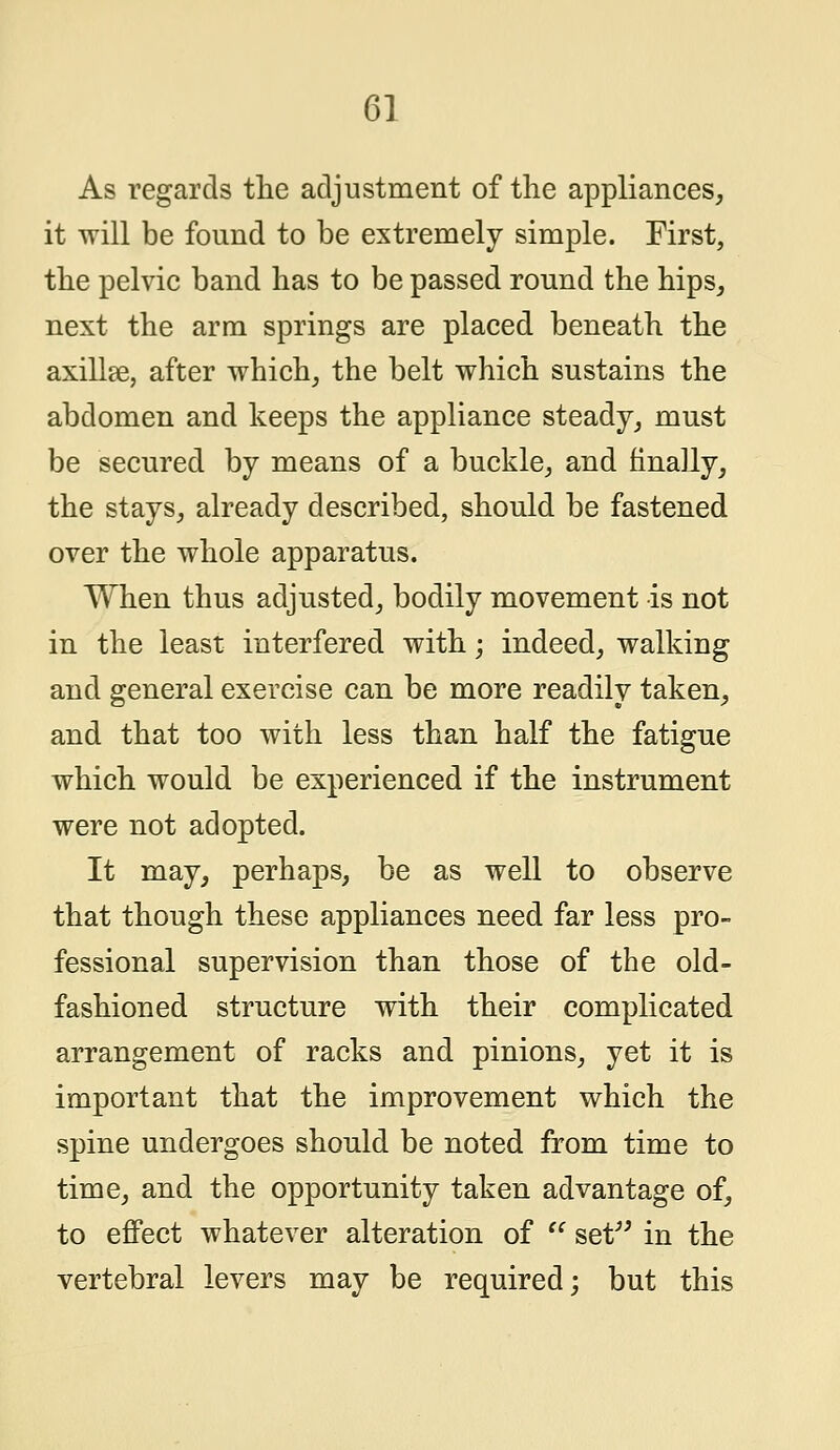 As regards the adjustment of the appliances, it will be found to be extremely simple. First, the pelvic band has to be passed round the hips, next the arm springs are placed beneath the axillae, after which, the belt which sustains the abdomen and keeps the appliance steady, must be secured by means of a buckle, and finally, the stays, already described, should be fastened over the whole apparatus. When thus adjusted, bodily movement is not in the least interfered with; indeed, walking and general exercise can be more readily taken, and that too with less than half the fatigue which would be experienced if the instrument were not adopted. It may, perhaps, be as well to observe that though these appliances need far less pro- fessional supervision than those of the old- fashioned structure with their complicated arrangement of racks and pinions, yet it is important that the improvement which the spine undergoes should be noted from time to time, and the opportunity taken advantage of, to effect whatever alteration of  set in the vertebral levers may be required; but this