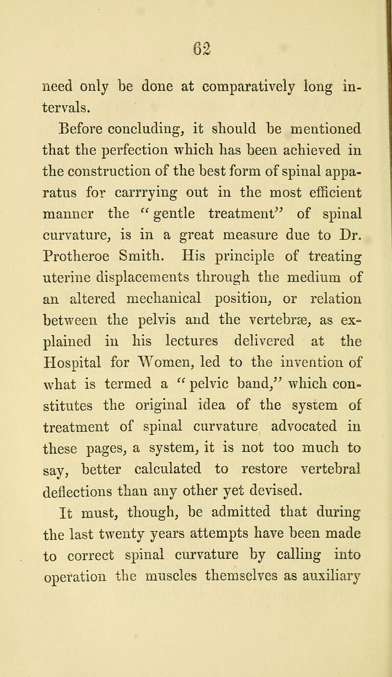 need only be done at comparatively long in- tervals. Before concluding, it should be mentioned that the perfection which has been achieved in the construction of the best form of spinal appa- ratus for carrrying out in the most efficient manner the  gentle treatment of spinal curvature, is in a great measure due to Dr. Protheroe Smith. His principle of treating uterine displacements through the medium of an altered mechanical position, or relation between the pelvis and the vertebrae, as ex- plained in his lectures delivered at the Hospital for Women, led to the invention of what is termed a  pelvic band, which con- stitutes the original idea of the system of treatment of spinal curvature advocated in these pages, a system, it is not too much to say, better calculated to restore vertebral deflections than any other yet devised. It must, though, be admitted that during the last twenty years attempts have been made to correct spinal curvature by calling into operation the muscles themselves as auxiliary