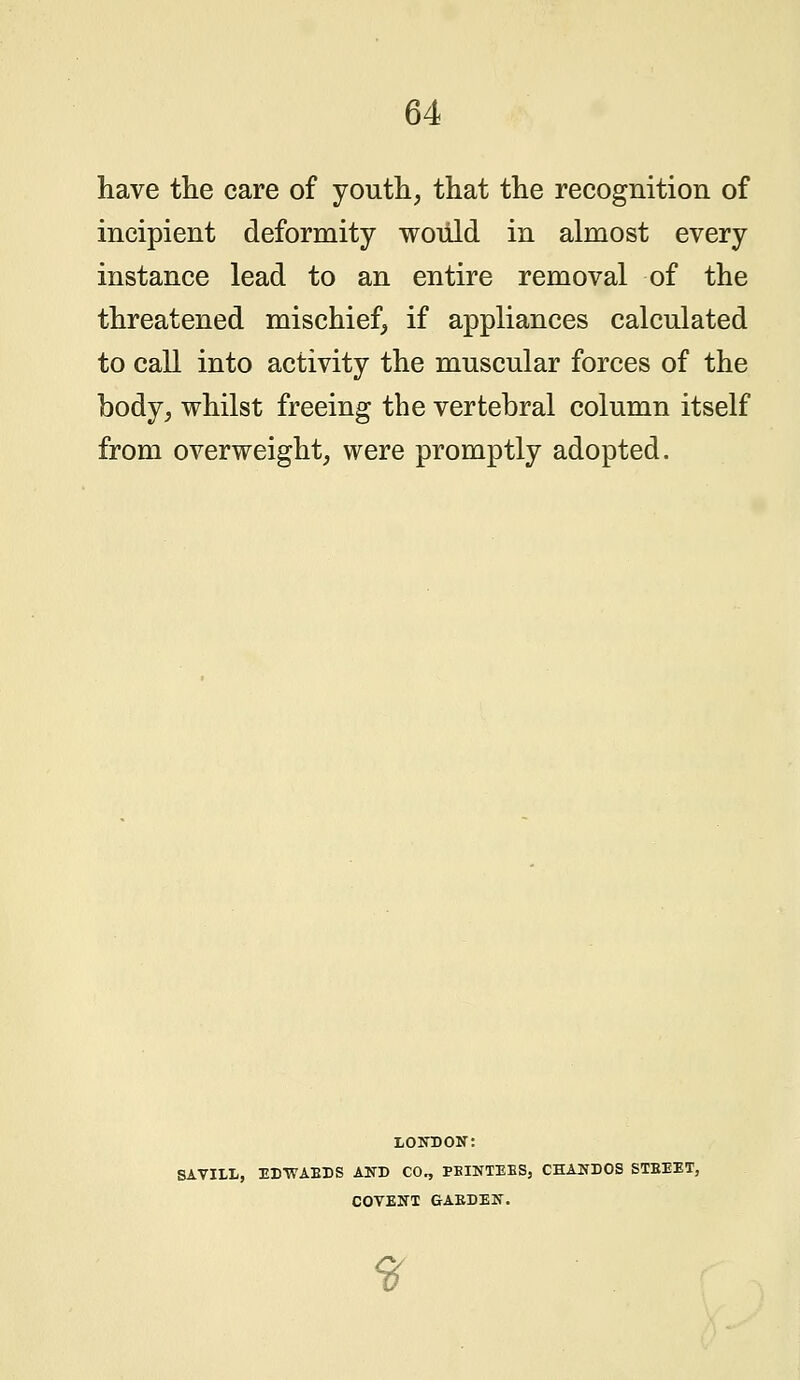 have the care of youth, that the recognition of incipient deformity would in almost every instance lead to an entire removal of the threatened mischief, if appliances calculated to call into activity the muscular forces of the body, whilst freeing the vertebral column itself from overweight, were promptly adopted. LONDON: SAVILL, EDWABDS AND CO., PEINTEES, CHANDOS STBEET, COVENT GABDEN. ff