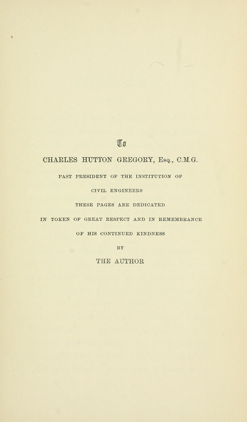 ^0 CHAELES HUTTON GEEGOET, Esq, C.M.G. PAST PRESIDENT OF THE INSTITUTION OP CIVIL ENGINEERS THESE PAGES ARE DEDICATED IN TOKEN OF GREAT RESPECT AND IN REMEMBRANCE OP HIS CONTINUED KINDNESS BY THE AUTHOR