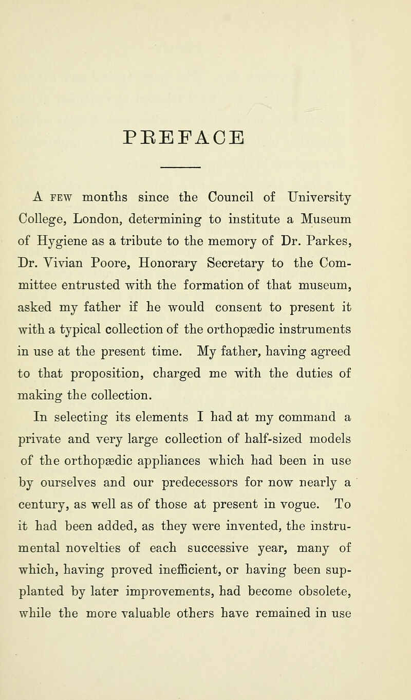 PEEFAOE A FEW montlis since the Council of University College, London, determining to institute a Museum of Hygiene as a tribute to the memory of Dr. Parkes, Dr. Vivian Poore, Honorary Secretary to the Com- mittee entrusted with the formation of that museum, asked my father if he would consent to present it with a typical collection of the orthopsedic instruments in use at the present time. My father, having agreed to that proposition, charged me with the duties of making the collection. In selecting its elements I had at my command a private and very large collection of half-sized models of the orthopaedic appliances which had been in use by ourselves and our predecessors for now nearly a century, as well as of those at present in vogue. To it had been added, as they were invented, the instru- mental novelties of each successive year, many of which, having proved inefficient, or having been sup- planted by later improvements, had become obsolete, while the more valuable others have remained in use