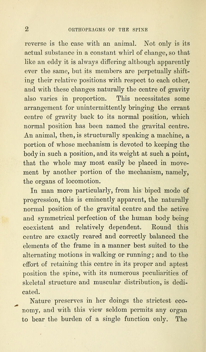 reverse is the case witli an animal. Not only is its actual substance in a constant whirl of change, so that like an eddy it is always differing although apparently ever the same, but its members are perpetually shift- ing their relative positions with respect to each other, and with these changes naturally the centre of gravity also varies in proportion. This necessitates some arrangement for unintermittently bringing the errant centre of gravity back to its normal position, which normal position has been named the gravital centre. An animal, then, is structurally speaking a machine, a portion of whose mechanism is devoted to keeping the body in such a position, and its weight at such a point, that the whole may most easily be placed in move- ment by another portion of the mechanism, namely, the organs of locomotion. In man more particularly, from his biped mode of progression, this is eminently apparent, the naturally normal position of the gravital centre and the active and symmetrical perfection of the human body being coexistent and relatively dependent. Round this centre are exactly reared and correctly balanced the elements of the frame in a manner best suited to the alternating motions in walking or running; and to the effort of retaining this centre in its proper and aptest position the spine, with its numerous peculiarities of skeletal structure and muscular distribution, is dedi- cated. Nature preserves in her doings the strictest eco- nomy, and with this view seldom permits any organ to bear the burden of a single function only. The