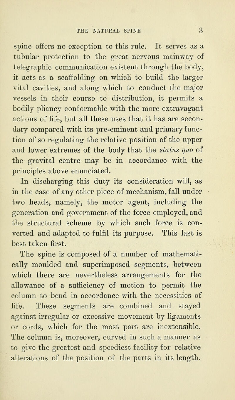 spine offers no exception to this rule. It serves as a tubular protection to the great nervous mainway of telegraphic communication existent through the body, it acts as a scaffolding on which to build the larger vital cavities, and along which to conduct the major vessels in their course to distribution, it permits a bodily pliancy conformable with the more extravagant actions of life, but all these uses that it has are secon- dary compared with its pre-eminent and primary func- tion of so regulating the relative position of the upper and lower extremes of the body that the status quo of the gravital centre may be in accordance with the principles above enunciated. In discharging this duty its consideration will, as in the case of any other piece of mechanism, fall under two heads, namely, the motor agent, including the generation and government of the force employed, and the structural scheme by which such force is con- verted and adapted to fulfil its purpose. This last is best taken first. The spine is composed of a number of mathemati- cally moulded and superimposed segments, between which there are nevertheless arrangements for the allowance of a sufficiency of motion to permit the column to bend in accordance with the necessities of life. These segments are combined and stayed against irregular or excessive movement by ligaments or cords, which for the most part are inextensible. The column is, moreover, curved in such a manner as to give the greatest and speediest facility for relative alterations of the position of the parts in its length.