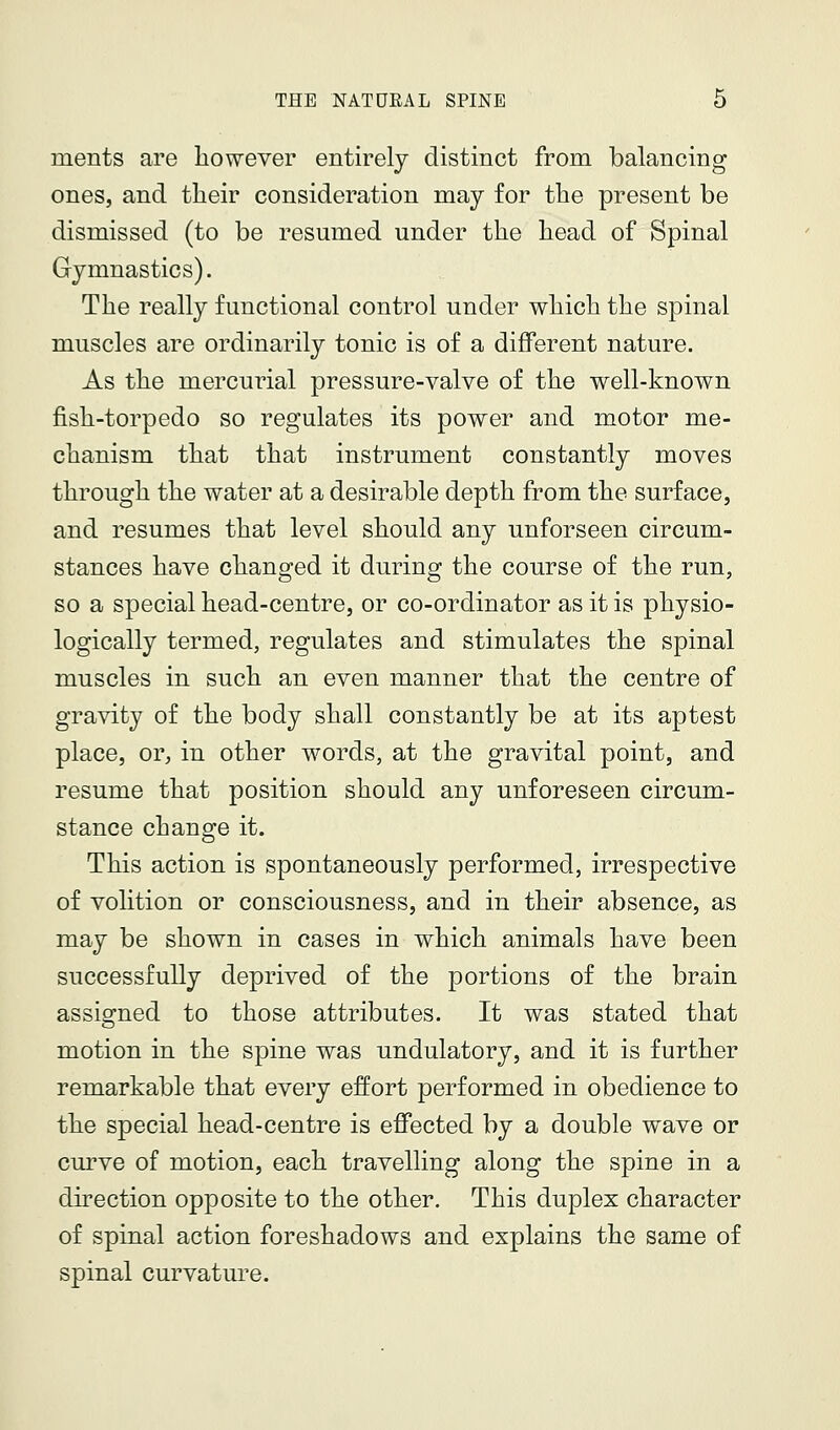 ments are however entirely distinct from balancing ones, and their consideration may for the present be dismissed (to be resumed under the head of Spinal Gymnastics). The really functional control under which the spinal muscles are ordinarily tonic is of a different nature. As the mercui^ial pressure-valve of the well-known fish-torpedo so regulates its power and motor me- chanism that that instrument constantly moves through the water at a desirable depth from the surface, and resumes that level should any unforseen circum- stances have changed it during the course of the run, so a special head-centre, or co-ordinator as it is physio- logically termed, regulates and stimulates the spinal muscles in such an even manner that the centre of gravity of the body shall constantly be at its aptest place, or, in other words, at the gravital point, and resume that position should any unforeseen circum- stance change it. This action is spontaneously performed, irrespective of volition or consciousness, and in their absence, as may be shown in cases in which animals have been successfully deprived of the portions of the brain assigned to those attributes. It was stated that motion in the spine was undulatory, and it is further remarkable that every effort performed in obedience to the special head-centre is efi'ected by a double wave or curve of motion, each travelling along the spine in a direction opposite to the other. This duplex character of spinal action foreshadows and explains the same of spinal curvature.