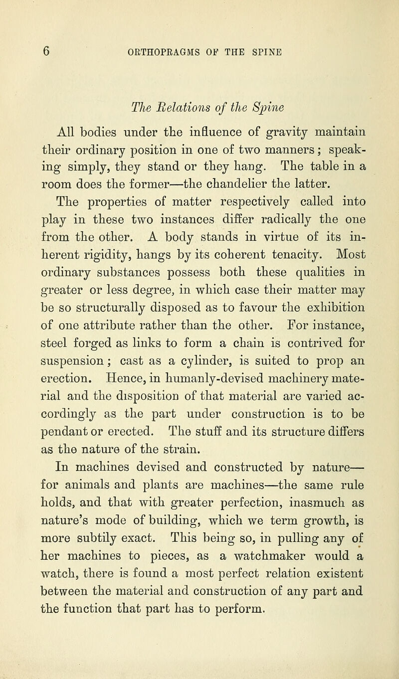The Relations of the Spine All bodies under the influence of gravity maintain their ordinary position in one of two manners; speak- ing simply, they stand or they hang. The table in a room does the former—the chandelier the latter. The properties of matter respectively called into play in these two instances differ radically the one from the other. A body stands in virtue of its in- herent rigidity, hangs by its coherent tenacity. Most ordinary substances possess both these qualities in greater or less degree, in which case their matter may be so structurally disposed as to favour the exhibition of one attribute rather than the other. For instance, steel forged as links to form a chain is contrived for suspension; cast as a cylinder, is suited to prop an erection. Hence, in humanly-devised machinery mate- rial and the disposition of that material are varied ac- cordingly as the part under construction is to be pendant or erected. The stuff and its structure differs as the nature of the strain. In machines devised and constructed by nature— for animals and plants are machines—the same rule holds, and that with greater perfection, inasmuch as nature's mode of building, which we term growth, is more subtily exact. This being so, in pulling any of her machines to pieces, as a watchmaker would a watch, there is found a most perfect relation existent between the material and construction of any part and the function that part has to perform.